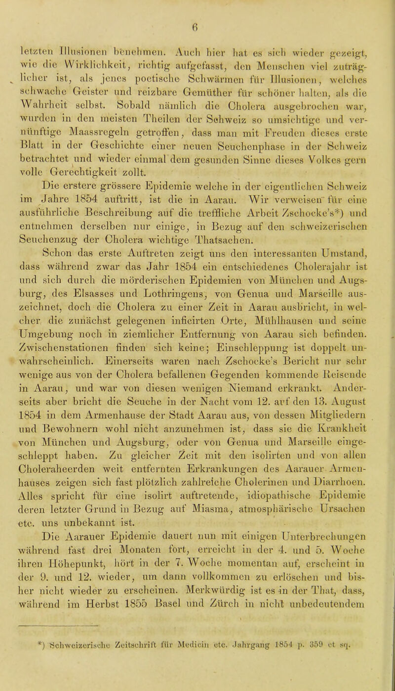 letzten Illusionen heneliinen. Audi hier liat es sich wieder gezeigt, wie die VVirkliclikeit, richtig aut’gctasst, den Menschen viel ziiträg- ^ Heller ist, als jenes poetische Schwärmen für Illusionen, welches schwache Geister und reizbare Gemüther für schöner halten, als die Wahrheit selbst. Sobald nämlich die Cholera ausgebrochen war, wurden in den meisten Theilen der Schweiz so umsichtige und ver- nüiiftigc Maassrcgeln getroffen, dass man mit Freuden dieses erste Blatt in der Geschichte einer ncixen Scuchenphasc in der Schweiz betrachtet und wieder einmal dem gesunden Sinne dieses Volkes gern volle Gerechtigkeit zollt. Die erstere grössere Epidemie welche in der eigentlichen Schweiz im Jahre 1854 anftritt, ist die in Aarau. Wir verweisen für eine ausführliche Beschreibung auf die treffliche Arbeit Zsehockc’s*) und entnehmen derselben nur einige, in Bezug auf den schweizerischen Seuchenzug der Cholera wichtige Thatsachen. Schon das ei'ste Auftreten zeigt uns den interessanten Umstand, dass während zwar das Jahr 1854 ein entschiedenes Cholcrajahr ist und sich durch die mördex’ischen Epidemien von München und Augs- burg, des Elsasses und Lothringens, von Genua und Marseille aus- zeichnet, doch die Cholera zu einer Zeit in Aarau ausbricht, in wel- cher die zunächst gelegenen infleirten Orte, Mühlhausen und seine Umgebung noch in ziemlicher Entfernung von Aarau sich befinden. Zwischenstationen finden sich keine; Einschleppung ist doppelt un- wahrscheinlich. Einerseits waren nach Zschocke’s Bericht nur sehr wenige aus von der Cholera befallenen Gegenden kommende Keisendc in Aarau, und war von diesen wenigen Niemand erkrankt. Ander- seits aber bricht die Seuche in der Nacht vom 12. auf den 13. August 1854 in dem Armenhause der Stadt Aarau aus, von dessen Mitgliedern und Bewohnern wohl nicht anzunehmen ist, dass sie die Krankheit von München und Augsburg, oder von Genua und Marseille einge- schleppt haben. Zu gleicher Zeit mit den isolirten und von allen Choleraheerden weit entfernten Erkrankungen des Aarauer Armen- hauses zeigen sich fast plötzlich zahlreiche Cholerinen und Diarrhoen. Alles spricht für eine isolirt auftretende, idiopathische Epidemie deren letzter Grund in Bezug auf Miasma, atmosphärische Ursachen etc. uns unbekannt ist. Die Aai’auer Epidemie dauert nun mit einigen Unterbrechungen während fast drei Monaten fort, erreicht in der 4. und 5. Woche ihren Höhepunkt, hört in der 7. Woche momentan auf, erscheint in der 9. und 12. wieder, um dann vollkommen zu erlöschen und bis- her nicht wieder zu erscheinen. Merkwürdig ist es in der That, dass, während im Herbst 1855 Basel und Zürch in nicht unbedeutendem *) ricliweizcrisdic Zeitschril't für Äletliciii etc. .Jalu'gaiig 1854 p. 359 ot sq.