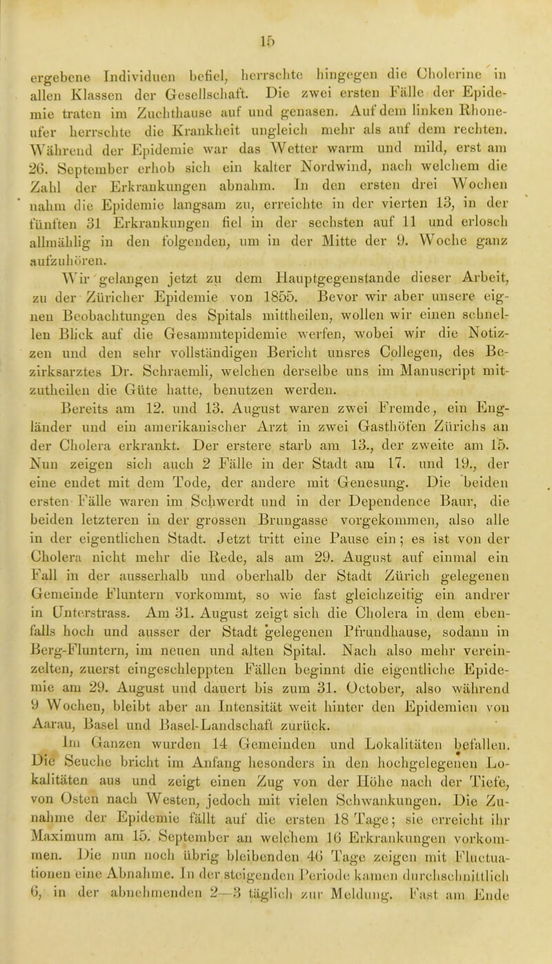 ergebene Individuen befiel, hcrrsclitc hingegen die Cliolcrine in allen Klassen der Gesellschaft. Die zwei ersten Fälle der Epide- mie traten im Zuchthause auf und genasen. Auf dem linken Rhone- ufer herrschte die Krankheit ungleich mehr als auf dem rechten. Während der Epidemie war das Wetter warm und mild, erst am 26. September erhob sich ein kalter Nordwind, nach welchem die Zahl der Erkrankungen abnahm. In den ersten drei Wochen nahm die Epi demic langsam zu, errcielite in der vierten 13, in der fünften 31 Erkrankungen fiel in der sechsten auf 11 und erlosch allmählig in den folgenden, um in der Mitte der 9. Woche ganz aufzuhüren. Wir gelangen jetzt zu dem Hauptgegenstande dieser Arbeit, zu der Züricher Epidemie von 1855. Bevor wir aber unsere eig- nen Beobachtungen des Spitals mittheilen, wollen wir einen schnel- len Blick auf die Gesammtepidemie werfen, wobei wir die Notiz- zen und den sehr vollständigen Bericht unsres Collegen, des Be- zirksarztes Dr. Schraemli, welchen derselbe uns im Manuscript mit- zutheilcn die Güte hatte, benutzen werden. Bereits am 12. und 13. August waren zwei Fremde, ein Eng- länder und ein amerikanischer Arzt in zwei Gasthöfen Zürichs an der Cholera erkrankt. Der erstere starb am 13., der zweite am 15. Nun zeigen sich auch 2 Fälle in der Stadt am 17. und 19., der eine endet mit dem Tode, der andere mit Genesung. Die beiden ersten Fälle waren im Schwerdt und in der Dependence Baur, die beiden letzteren in der grossen Brungasse vorgekommen, also alle in der eigentlichen Stadt. Jetzt tritt eine Pause ein; es ist von der Cholera nicht mehr die Rede, als am 29. August auf einmal ein Fall in der ausserhalb und oberhalb der Stadt Zürich gelegenen Gemeinde Fluntern vorkommt, so wie fast gleiehzeitig ein andrer in (Jnte.rstrass. Am 31. August zeigt sich die Cholera in dem eben- falls hoch und ausser der Stadt gelegenen Pfrundhause, sodann in Berg-Fluntern, im neuen und alten Spital. Nach also mein- verein- zelten, zuerst eingeschleppten Fällen beginnt die eigentliche Epide- mie am 29. August und dauert bis zum 31. October, also während 9 Wochen, bleibt aber an Intensität weit hinter den Epidemien von Aarau, Basel und Basel-Landschaft zurück. Ini Ganzen wurden 14 Gemeinden und Lokalitäten befallen. Die Seuche bricht im Anfang hesondei’s in den liochgclegencn Lo- kalitäten aus und zeigt einen Zug von der Höhe nach der Tiefe, von Osten nach Westen, jedoch mit vielen Schwankungen. Die Zu- nahme der Epidemie fällt auf die ersten 18 Tage; sie erreicht ihr Maximum am 15. September an welchem 16 Erkrankungen Vorkom- men. Die nun noch übrig bleibenden 46 Tage zeigen mit Fluetua- tionen eine Abnahme. In der steigenden Periode kamen diirclischnitllicli