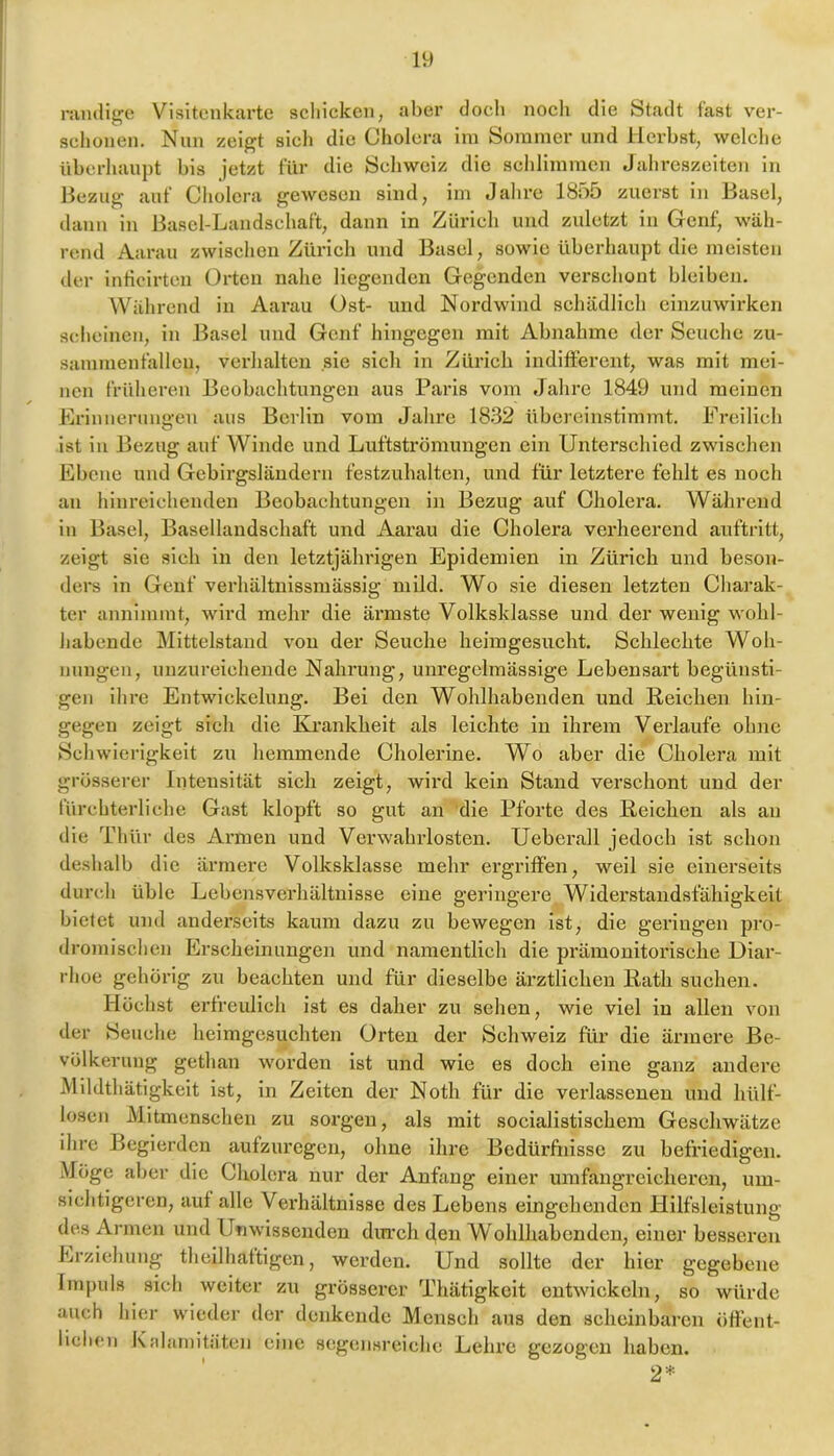 nuuli^c Visitenkarte schicken, aber doch noch die Stadt fast ver- schonen. Nun zeigt sicli die Cholera im Sommer und Herbst, welclie überhaupt bis jetzt für die Schweiz die sclilimmcn Jahreszeiten in Hezug’ auf Cholera gewesen sind, im Jahre 1855 zuerst in Basel, dann in Basel-Landschaft, dann in Zürich und zuletzt in Genf, wäh- rend Aai’au zwischen Zürich und Basel, sowie überhaupt die meisten der inticirten Orten nahe liegenden Gegenden verschont bleiben. Während in Aarau Ost- und Nordwind schädlich einzuwirken scheinen, in Basel und Genf hingegen mit Abnahme der Seuche zu- sammenfallcn, verhalten sie sich in Zürich indifferent, was mit mei- nen früheren Beobachtungen aus Paris vom Jahre 1849 und meinen Hrinneruna’en aus Berlin vom Jahre 1832 übereiustimmt. Freilich ist in Bezug auf Winde und Luftströmungen ein Unterschied zwischen Ebene und Gebirgsläudern festzuhalten, und für letztere fehlt es noch an hinreichenden Beobachtungen in Bezug auf Cholera. Während in Basel, Basellandschaft und Aarau die Cholera verheerend auftritt, zeigt sie sich in den letztjährigen Epidemien in Zürich und beson- ders in Genf verhältnissmässig mild. Wo sie diesen letzten Charak- ter annimmt, wird mehr die ärmste Volksklasse und der wenig wohl- habende Mittelstand von der Seuche heiingesucht. Schlechte Woh- nungen, unzureichende Nahrung, unregelmässige Lebensart begünsti- gen ihre Entwickelung. Bei den Wohlhabenden und ßeichen hin- gegen zeigt sich die Krankheit als leichte in ihrem Verlaufe ohne Schwierigkeit zu hemmende Cholerine. Wo aber die Cholera mit grösserer Intensität sich zeigt, wird kein Stand verschont und der fürchterliche Gast klopft so gut an die Pforte des Reichen als an die Thür des Armen und Verwahrlosten. Ueberall jedoch ist schon deshalb die ärmei’e Volksklasse mehr ergriffen, weil sie einerseits durch üble Lebensverhältnisse eine geringere Widerstandsfähigkeit bietet und anderseits kaum dazu zu bewegen ist, die geringen pro- dromischen Erscheinungen und namentlich die prämonitorische Diar- rhoe gehörig zu beachten und für dieselbe ärztlichen Rath suchen. Höchst erfreulich ist es daher zu sehen, wie viel in allen von der Beuche heimgesuchten Orten der Schweiz für die ärmere Be- völkerung gethan worden ist und wie es doch eine ganz andere Mildthätigkeit ist, in Zeiten der Notli für die verlassenen und hülf- loscn Mitmenschen zu sorgen, als mit socialistischem Geschwätze ihre Begierden aufzuregen, ohne ihre Bedürfiiisse zu befriedigen. Möge aber die Cholera nur der Anfang einer umfangreicheren, um- sichtigeren, auf alle Vei'hältnissc des Lebens eingehenden Hilfsleistung des Armen und Unwissenden din*ch den Wohlhabenden, einer besseren Erziehung theilhattigen, werden. Und sollte der hier gegebene Impuls sich weiter zu grösserer Thätigkeit entwickeln, so würde auch hier wieder der denkende Mensch aus den scheinbaren öffent- lichen Kalamitäten eine segensreiche Lehre gezogen haben. 2*