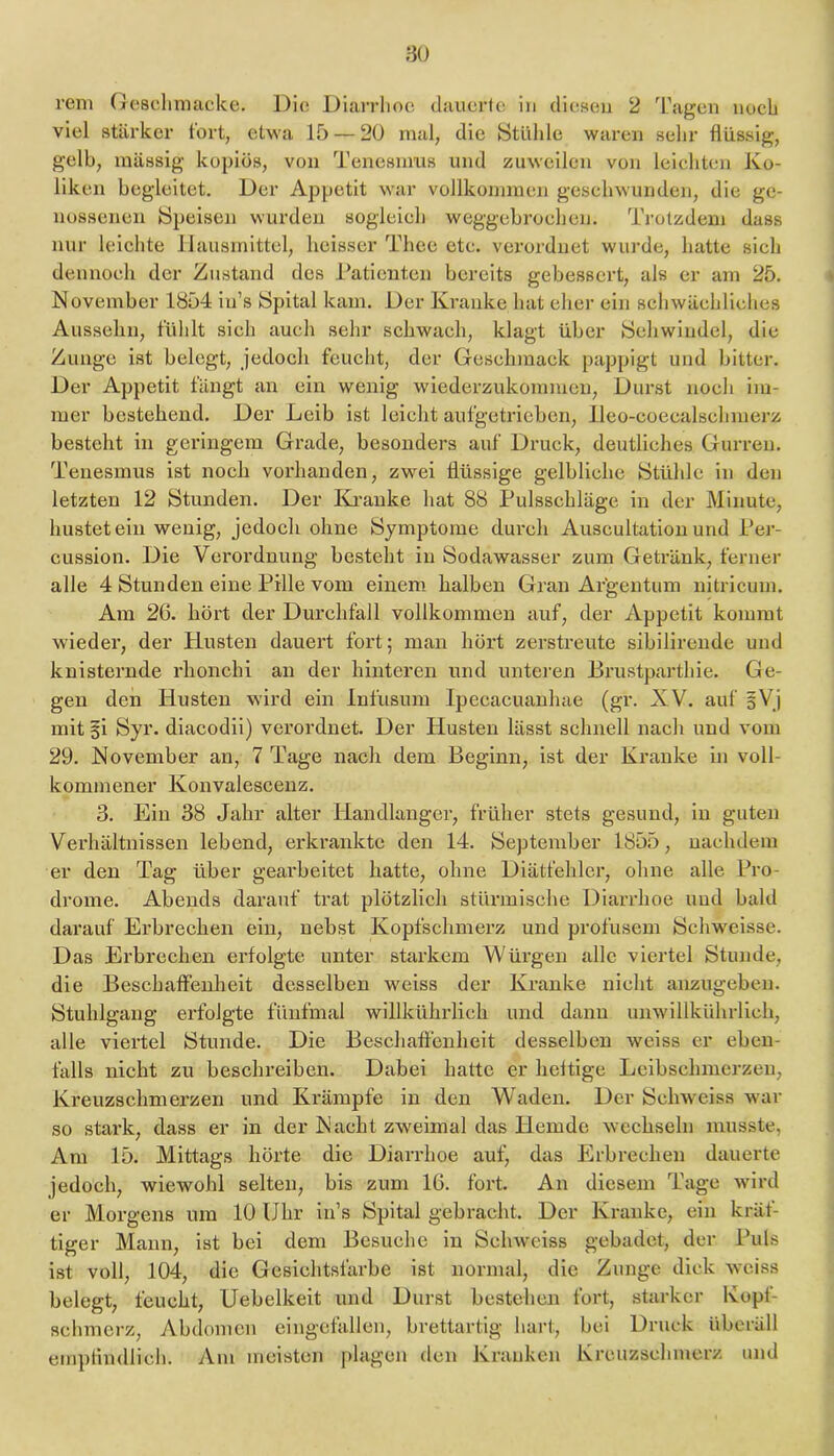 80 rem (xcsclimacke. Die Diarrhoe dauerte in diesen 2 'L'agen noch viel stärker fort, etwa 15 — 20 mal, die Stühle waren sehr flüssig, gelb, massig kopios, von Tenesnms und zuweilen von leichten Ko- liken begleitet. Der Appetit war vollkommen geschwunden, die ge- nossenen Speisen wurden sogleich weggebrochen. Trotzdem dass nur leichte Hausmittel, heisser Theo etc. vei’orduet wurde, hatte sich dennoch der Zustand des Taticntcn bereits gebessert, als er am 25. November 1854 iu’s Spital kam. Der Kranke hat eher ein schwächliches Ausselin, fühlt sich auch sehr schwach, klagt über Schwindel, die Zunge ist belegt, jedoch feucht, der Geschmack pappigt und bitter. Der Appetit fängt an ein wenig wiederzukommen, Durst noch im- mer bestehend. Der Leib ist leicht aufgetricben, lleo-coecalschmerz besteht in geringem Grade, besonders auf Druck, deutliches Gurren. Tenesmus ist noch vorhanden, zwei flüssige gelbliche Stühle in den letzten 12 Stunden. Der Ki’anke hat 88 Pulsschläge in der Minute, hustet ein wenig, jedoch ohne Symptome durch Auscultation und Per- cussion. Die Verordnung besteht in Sodawasser zum Getränk, ferner alle 4 Stunden eine Pille vom einem halben Gran Ar’gentum nitricum. Am 2G. hört der Durchfall vollkommen auf, der Appetit kommt wieder, der Husten dauert fort; man höi’t zerstreute sibilirende und knisternde rhonchi an der hinteren und unteren Brustparthie. Ge- gen den Husten wird ein Infusum Ipecacuanhae (gr. XV. auf sVj mit gi Syr. diacodii) verordnet. Der Husten lässt schnell nach und vom 29. November an, 7 Tage nach dem Beginn, ist der Kranke in voll- kommener Konvalescenz. 3. Ein 38 Jahr alter Handlanger, früher stets gesund, in guten Verhältnissen lebend, erkrankte den 14. September 1855, nachdem er den Tag über gearbeitet hatte, ohne Diätfehler, ohne alle Pro- drome. Abends darauf trat plötzlich stürmische Diarrhoe und bald darauf Ei’brechen ein, nebst Kopfschmerz und profusem Schweisse. Das Erbrechen erfolgte unter starkem Würgen alle viertel Stunde, die Beschaffenlaeit desselben weiss der Kranke nicht anzugeben. Stuhlgang erfolgte fünfmal willkührlich und dann unwillkührlich, alle viertel Stunde. Die Beschaffenheit desselben weiss er eben- falls nicht zu beschreiben. Dabei hatte er heftige Leibschnierzen, Kreuzschmerzen und Krämpfe in den Waden. Der Schweiss war so stark, dass er in der Nacht zweimal das Hemde wechseln musste, Am 15. Mittags hörte die Diarrhoe auf, das Erbrechen dauerte jedoch, wiewohl selten, bis zum 16. fort. An diesem P'age wird er Morgens um 10 Uhr in’s Spital gebracht. Der Kranke, ein kräf- tiger Mann, ist bei dem Besuche in Schweiss gebadet, der Puls ist voll, 104, die Gesichtsfarbe ist normal, die Zunge dick weiss belegt, feucht, Uebelkeit und Durst bestehen fort, starker Kopf- schmerz, Abdomen eingefallen, brettartig hart, bei Druck übcräll empfindlich. Am meisten plagen den Kranken Kreuzschmerz und