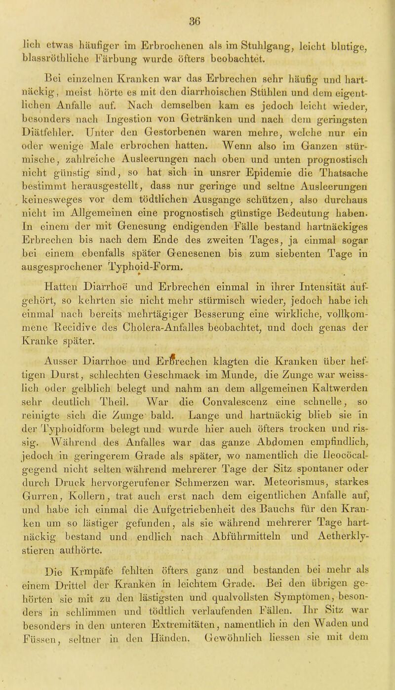 lieh etwas liäufiger im Erbroelienen als im Stuhlgang, Icieht blutige, blassröthliehe Färbung wurde öfters beobaehtet. Bei einzelnen Kranken war das Erbreehen sehr häufig und hart- näekig, meist hörte es mit den diarrhoisehen Stühlen und dem eigent- liehen Anfalle auf. Naeh demselben kam es jedoeh leieht wieder, besonders naeh Ingestion von Getränken und nach dem geringsten Diätfehler. Unter den Gestorbenen waren mehre, welche nur ein oder wenige Male erbrochen hatten. Wenn also im Ganzen stür- mische, zahlreiche Ausleerungen nach oben und unten prognostisch nicht günstig sind, so hat sich in unsrer Epidemie die Thatsache bestimmt herausgestellt, dass nur geringe und seltne Ausleerungen keinesweges vor dem tödtlichen Ausgange schützen, also durchaus nicht im Allgemeinen eine prognostisch günstige Bedeutung haben. In einem der mit Genesung endigenden Fälle bestand hartnäckiges Erbrechen bis nach dem Ende des zweiten Tages, ja einmal sogar bei einem ebenfalls später Genesenen bis zum siebenten Tage in ausgesprochener Typhoid-Form. Hatten Diarrhoe und Erbrechen einmal in ihrer Intensität äuf- gehört, so kehrten sie nicht mehr stürmisch wieder, jedoch habe ich einmal nach bereits mehrtägiger Besserung eine wirkliche, vollkom- mene Recidive des Cholera-Anfalles beobachtet, und doch genas der Kranke später. Ausser Diarrhoe und ErÄ-echen klagten die Kranken über hef- tigen Durst, schlechten Geschmack im Munde, die Zunge war weiss- lich oder gelblich belegt und nahm an dem allgemeinen Kaltwerden sehr deutlich Theil. War die Convalescenz eine schnelle, so reinigte sich die Zunge’ bald. Lange und hartnäckig blieb sie in der Typhoidform belegt und wurde hier auch öfters trocken und ris- sig. Während des Anfalles war das ganze Abdomen empfindlich, jedoch in geringerem Grade als später, wo namentlich die Ileocöcal- gegend nicht selteii während mehrerer Tage der Sitz spontaner oder durch Druck hervorgerufener Schmerzen war. Meteorismus, starkes Gurren, Kollern, ü’at auch erst nach dem eigentlichen Anfalle auf, und habe ich einmal die Aufgetriebenheit des Bauchs für den Kran- ken um so lästiger gefunden, als sie während mehrerer Tage hart- näckig bestand und endlich nach Abführmitteln und Aetherkly- stieren aufhörte. Die Krmpäfe fehlten öfters ganz und bestanden bei mehr als einem Drittel der Kranken in leichtem Grade. Bei den übrigen ge- hörten sie mit zu den lästigsten und qualvollsten Symptomen, beson- ders in schlimmen und tödtlich verlaufenden Fällen. Ihr Sitz war besonders in den unteren Extremitäten, namentlich in den Waden und Füssen, seltner in den Händen. Gewöhnlich Hessen sie mit dem