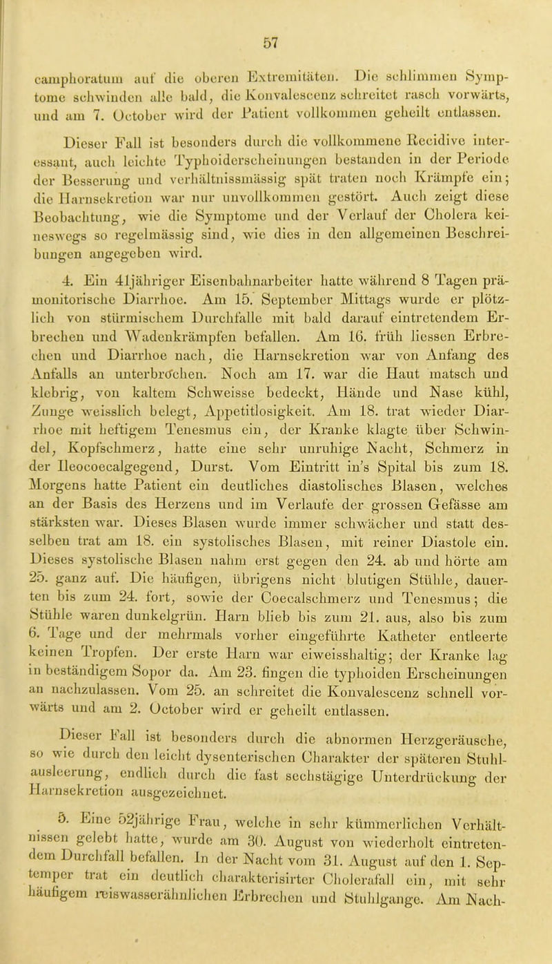 camplioratum aul' die oberen Extremitäten. Die sehlinnnen Symp- tome sehwinden alle bald, die Ivonvaleseeuz selireitet i’aseb vorwärts, und am 7. Uetober wird der Patient vollkommen geheilt entlassen. Dieser Fall ist besonders durch die vollkommene Reeidive inter- essant, auch leichte Typhoiderseheinungen bestanden in der Periode der Besserung und verhältnissmässig spät traten noch Krämpfe ein; die llarnsekretion war nur unvollkommen gestört. Auch zeigt diese Beobachtung, wie die Symptome und der Verlauf der Cholera kei- neswegs so regelmässig sind, wde dies in den allgemeinen Beschrei- bungen angegeben wird. 4. Ein 41jähriger Eisenbahnarbeiter hatte während 8 Tagen prä- uionitorische Diarrhoe. Am 15. September Mittags wurde er plötz- lich von stürmischem Durchfalle mit bald darauf eintretendem Er- brechen und Wadenkrämpfen befallen. Am 16. früh Hessen Erbre- chen und Diarrhoe nach, die llarnsekretion war von Anfang des Anfalls an unterbrachen. Noch am 17. war die Plaut matsch und klebrig, von kaltem Schweisse bedeckt, Hände und Nase kühl, Zunge weisslich belegt, Appetitlosigkeit. Am 18. trat wdeder Diar- rhoe mit heftigem Tenesmus ein, der Kz’anke klagte über Schwin- del, Kopfschmerz, hatte eine sehr unruhige Nacht, Schmerz in der lleocoecalgegend, Durst. Vom Eintritt in’s Spital bis zum 18. Morgens hatte Patient ein deutliches diastolisches Blasen, welches an der Basis des Herzens und im Verlaufe der grossen Gefässe am stärksten w’ar. Dieses Blasen w urde immer schwüicher und statt des- selben trat am 18. ein systolisches Blasen, mit reiner Diastole ein. Dieses systolische Blasen nahm erst gegen den 24. ab und hörte am 25. ganz aut. Die häufigen, übrigens nicht blutigen Stühle, dauer- ten bis zum 24. fort, sowie der Coecalschmerz und Tenesmus; die Stühle waren dunkelgrün. Harn blieb bis zum 21. aus, also bis zum 6, Page und der mehrmals vorher eingeführte Katheter entleerte keinen Tropfen. Der erste Plarn w'ar eiweisshaltig; der Kranke lag in beständigem Sopor da. Am 23. fingen die typhoiden Erscheinungen an nachzulassen. Vom 25. an schreitet die Koiivalescenz schnell vor- wärts und am 2. October wird er geheilt entlassen. Dieser Pall ist besonders durch die abnormen Plerzgeräusehe, so wie durch den leicht dysenterischen Charakter der späteren Stuhl- ausleeuing, endlich durch die fast sechstägige Unterdrückung der Harnsekretion ausgezeichnet. 5. Eine 52jährige P^rau, welche in sehr kümmerlichen Verhält- nissen gelebt hatte, w'urde am 30. August von wiederholt eintreten- dem Durchfall befallen, ln der Nacht vom 31. August auf den 1. Sep- temper trat ein deutlich charaktcrisirtcr Cholerafall ein, mit sehr häufigem i-eiswasserähnlichcn Erbrechen und Ötuhlgange. Am Nach-