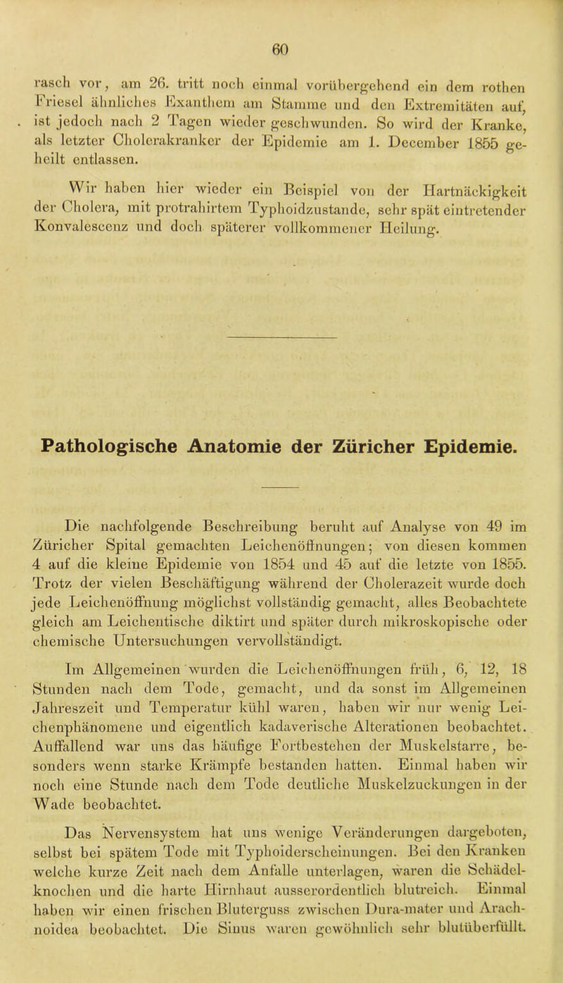 rasch vor, am 26. tritt noch einmal vorübergehcnf] ein dem rothen liiesel ähnhclies llixantlicm am Stamme und den ICxtremitäten auf, ist jedoch nach 2 Tagen wieder geschwunden. So wird der Kranke, als letzter Cholcrakrankcr der Epidemie am 1. Dccember 1855 ge- heilt entlassen. Wir haben hier wieder ein Beispiel von der Hartnäckigkeit der Cholera, mit protrahirtem Typhoidzustande, sehr spät eintretender Konvaleseenz und doch späterer vollkommener Heilung. Pathologische Anatomie der Züricher Epidemie. Die nachfolgende Beschreibung beruht auf Analyse von 49 im Züricher Spital gemachten Leichenöffnungen; von diesen kommen 4 auf die kleine Epidemie von 1854 und 45 auf die letzte von 1855. Trotz der vielen Beschäftigung während der Cholerazeit wurde doch jede Leichenöffnung möglichst vollständig gemacht, alles Beobachtete gleich am Leichentische diktirt und später durch mikroskopische oder chemische Untersuchungen vervollständigt. Im Allgemeinen wurden die Leichenöffnungen früh, 6, 12, 18 Stunden nach dem Tode, gemacht, und da sonst im Allgemeinen Jahreszeit und Temperatur kühl waren, haben wir nur wenig Lei- chenphänomene und eigentlich kadaverische Alterationen beobachtet. Auffallend war uns das häufige Fortbestehen der Muskelstarre, be- sonders wenn starke Krämpfe bestanden hatten. Einmal haben wir noch eine Stunde nach dem Tode deutliche Muskelzuckungen in der Wade beobachtet. Das Nervensystem hat uns wenige Veränderungen dargeboten, selbst bei spätem Tode mit Typhoidersclieinungen. Bei den Kranken welche kurze Zeit nach dem Anfalle unterlagen, waren die Schädel- knochen und die harte Hirnhaut ausserordentlich blutreich. Einmal haben wir einen frischen Bluterguss zwischen Dura-mater und Arach- noidea beobachtet. Die Sinus waren gewöhnlich sehr blutüberfüllt