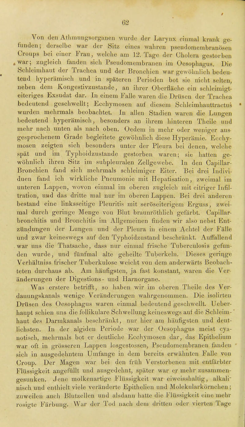 Von (len Atlnmmg-sorgiuion wurde der Larynx einmal krank ge- tunden; derselbe war der bitz eines waliren pseudomembranösen Croups bei einer Frau, welelie am 12. Tage der Cholera gestorben , war 5 zugleicli fanden sieb Pseudomembrajien im Oesophagus. Oie bchleimhaut der Trachea und der Broneliien war gewöhnlich bedeu- tend hyperämisch und in späteren Perioden bot sie nicht selten, neben dem Kongestivzustande, an ihrer Oberfläche ein schleimigt- eiteriges Exsudat dar. ln einem Falle waren die Drüsen der Trachea bedeutend geschwellt; Ecchymosen auf diesem Sehleimhauttraetus wurden mehrmals beobachtet. In allen Stadien waren die Lungen bedeutend hyperämisch, besonders an ihrem hinteren Theile und mehr nach unten als nach oben. Oedem in mehr oder weniger aus- gesprochenem Grade begleitete gewöhnlich diese Hyperämie. Eeehy- mosen zeigten sich besonders unter der Pleura bei denen, welche spät und im Typhoidzustande gestorben waren; sie hatten ge- wöhnlich ihren Sitz im subpleuralen Zellgewebe, ln den Capillar- Bronchien fand sich mehrmals schleimiger Eiter. Bei drei Indivi- duen fand ich wirkliche Pneumonie mit Hepatisation, zweimal im unteren Lappen, wovon einmal im oberen zugleich mit eitriger Infil- tration, und das dritte mal nur im oberen Lappen. Bei drei anderen bestand eine linksseitige Pleuritis mit seröseiterigem Erguss, zwei- mal durch geringe Menge von Blut braunröthlich gefärbt. Capillar- bronchitis und Bronchitis im Allgemeinen finden wir also nebst Ent- zündungen der Lungen und der Pleura in einem Achtel der Fälle und zwar keineswegs auf den Typhoidzustand beschränkt. Auffallend war uns die Thatsache, dass nur einmal frische Tuberculosis gefun- den wurde, und fünfmal alte geheilte Tuberkeln. Dieses geringe Verhältniss frischer Tuberkulose weicht von dem andei’wärts Beobach- teten durchaus ab. Am häufigsten, ja fast konstant, waren die Ver- änderungen der Digestions- und Harnorgane. Was ei’stere betrifft, so haben wir im oberen Theile des Ver- dauungskanals wenige Veränderungen wahrgenommen. Die isolirten Drüsen des Oesophagus waren einmal bedeutend geschwellt. Ueber- haupt schien uns die follikuläre Schwellung keineswegs auf die Schleim- ’ haut des Darmkanals beschränkt, nur hier am häufigsten und deut- lichsten. In der algiden Periode war der Oesophagus meist cya- notisch, mehrmals bot er deutliche Ecchymosen dar, das Epithelium war oft in grösseren Lappen losgestossen, Pseudomembranen fanden sich in ausgedehntem Umfange in dem bereits erwähnten Falle von Croup. Der Magen war bei den früh Verstorbenen mit entfärbter Flüssigkeit angefüllt und ausgedehnt, später war ey mehr zusammen- gesuuken. Jene molkenartige Flüssigkeit war eiwcisshaltig, alkali uisch und enthielt viele veränderte Epithelien und Molekularkörncheu; zuweilen auch Blntzellen und alsdann hatten die hlüssigkeit eine mehr rosigte Färbung. War der Tod nach dem dritten oder vierten Tage