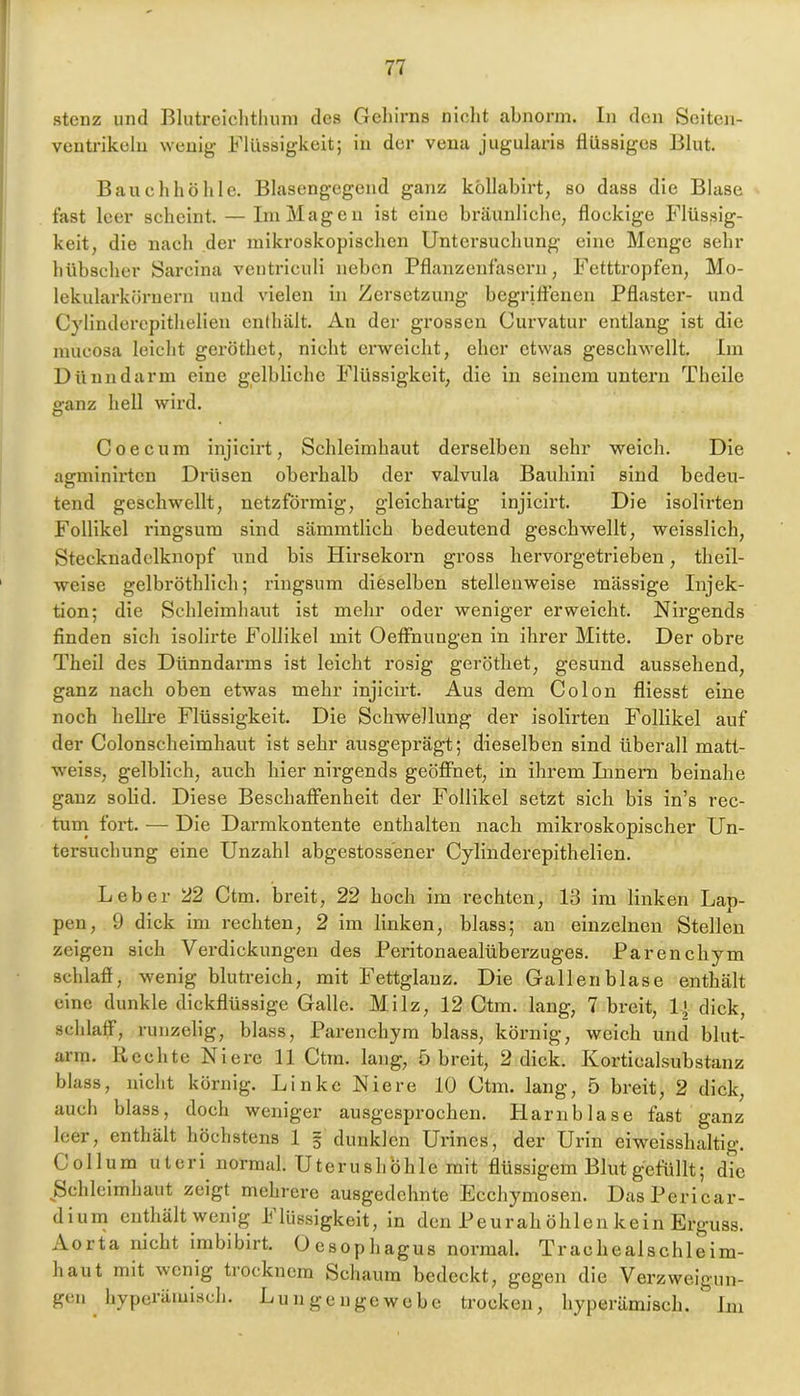 Stenz und Blutreiclitluun des Gehirns niclit abnorm. In den Seiteii- veutrikelu wenig Flüssigkeit; in der veiia jugularis flüssiges Blut. Bauchhöhle. Blasengegend ganz köllabirt, so dass die Blase fast leer seheint. — Ini Magen ist eine bräunliehe, flockige Flüssig- keit, die nach der mikroskopischen Untersuchung eine Menge sehr hübscher Sarcina ventriculi neben Pflanzenfasern, Fetttropfen, Mo- lekularkörnern und vielen in Zersetzung begrittenen Pflaster- und C}dinderepithelien enthält. An der grossen Curvatur entlang ist die mucosa leicht geröthet, nicht erweicht, eher etwas geschwellt. Im Dünndarm eine gelbliche Flüssigkeit, die in seinem untern Thcile ganz hell wird. Coecum injieirt, Schleimhaut derselben sehr weich. Die agminirten Drüsen oberhalb der valvula Bauhini sind bedeu- tend geschwellt, netzförmig, gleichartig injieirt. Die isolirten Follikel ringsum sind sämmtlich bedeutend geschwellt, weisslich, Stecknadclknopf und bis Hirsekorn gross hervorgetrieben, theil- weise gelbröthlich; ringsum dieselben stellenweise massige Injek- tion; die Schleimhaut ist mehr oder weniger erweicht. Nirgends finden sich isolirte Follikel mit Oeflrnungen in ihrer Mitte. Der obre Theil des Dünndarms ist leicht rosig geröthet, gesund aussehend, ganz nach oben etwas mehr injieirt. Aus dem Colon fliesst eine noch liellre Flüssigkeit. Die Schwellung der isolirten Follikel auf der Colonscheimhaut ist sehr ausgeprägt; dieselben sind überall matt- weiss, gelblich, auch hier nirgends geöflfnet, in ihrem Linern beinahe ganz solid. Diese Beschaffenheit der Follikel setzt sich bis in’s rec- tuin fort. — Die Darmkontente enthalten nach mikroskopischer Un- tersuchung eine Unzahl abgestoss'ener Cylinderepithelien. Leber 22 Ctm. breit, 22 hoch im rechten, 13 im linken Lap- pen, 9 dick im rechten, 2 im linken, blass; an einzelnen Stellen zeigen sich Verdickungen des Peritonaealüberzuges. Parenchym schlafi, wenig blutreich, mit Fettglauz. Die Gallenblase enthält eine dunkle dickflüssige Galle. Milz, 12 Ctm. lang, 7 breit, If dick, schlaff, runzelig, blass, Parenchym blass, körnig, weich und blut- arm. Rechte Niere 11 Ctm. lang, 5 breit, 2 dick. Korticalsubstanz blass, nicht körnig. Linke Niere 10 Ctm. lang, 5 breit, 2 dick, auch blass, doch weniger au.sgesprochen. Harnblase fast ganz leer, enthält höchstens 1 5 dunklen Urines, der Urin eiweisshaltig. Collum Uteri normal. Uterusliohie mit flüssigem Blut gefüllt; die Schleimhaut zeigt mehrere ausgedehnte Ecchymosen. DasPericar- diuni enthält wenig Ilüssigkeit, in den Peurah öhlen kein Erguss. Aorta nicht imbibirt. Oesopliagus normal. Tr ach eal sch leim- haut mit wenig trocknem Scliaum bedeckt, gegen die Verzweigun- gen liypcräiulscli. Lungengewebe trocken, hyperämisch. Lu