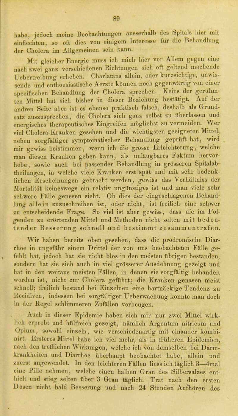 habe, jedoch meine Beobachtungen ausserhalb des Spitals hier mit einflcchtcn, so oft dies von einigem Interesse für die Behandlung der Cholera im Allgemeinen sein kann. Mit gleicher Energie muss ich mich hier vor Allem gegen eine nach zwei ganz verschiedenen Richtungen sich oft geltend machende Uebertreibung erheben. Charlatans allein, oder kuizsichtige, unwis- sende und enthousiastische Aerzte können noch gegenwärtig von einer specifischen Behandlung der Cholera sprechen. Keins der gerühm- ten Mittel hat sich bisher in dieser Beziehung bestätigt. Auf der andren Seite aber ist es ebenso praktisch falsch, deshalb als Grund- satz auszusprechen, die Cholera sich ganz selbst zu überlassen und energisches therapeutisches Eingreifen mögliclnst zu vermelden. Wer viel Cholera-Kranken gesehen und die wichtigsten geeigneten Mittel, neben sorgfältiger symptomatischer Behandlung geprüft hat, wird mir gewiss beistimmen, wenn ich die grosse Erleichterung, welche man diesen Kranken geben kann, als unläugbares Faktum liervor- hebe, sowie auch bei passender Behandlung in grösseren Spitalab- theilungen, in welche viele Kranken erst spät und mit sehr bedenk- lichen Erscheinungen gebracht werden, gewiös das Verhältniss der Mortalität keineswegs ein relativ ungünstiges ist und man viele sehr schwere Fälle genesen sieht. Ob dies der eingeschlagenen Behand- lung allein zuzuschreiben ist, oder nicht, ist freilich eine schwer zu entscheidende Frage. So viel ist aber gewiss, dass die im Fol- genden zu erörtenden Mittel und Methoden nicht selten mit bedeu- tender Besserung schnell und bestimmt zusamm entrafen. Wir haben bereits oben gesehen, dass die prodromische Diar- rhoe in ungefähr einem Drittel der von uns beobachteten Fälle ge- fehlt hat, jedoch hat sie nicht blos in den meisten übrigen bestanden, sondern hat sie sich auch in viel grösserer Ausdehnung gezeigt und hat in den weitaus meisten Fällen, in denen sie sorgfältig behandelt worden ist, nicht zur Cholera geführt; die Kranken genasen meist schnell; freilich bestand bei Einzelnen eine hartnäckige Tendenz zu Recidiven, indessen bei sorgfältiger Ueberwachung konnte man doch in der Regel schlimmeren Zufällen Vorbeugen. Auch in dieser Epidemie haben sich mir nur zwei Mittel wirk- lich erprobt und hülfreich gezeigt, nämlich Argentum nltrlcum und Opium, sowohl einzeln, wie verschiedenartig mit einander kpmbl- nirt. Ersteres Mittel habe ich viel mehr, als in früheren Epidemien, nach den trefflichen Wirkungen, welche ich von demselben bei Därm- krankheiten und Diarrhoe überhaupt beobachtet habe, allein und zuerst angewendet, ln den leichteren Fällen Hess ich täglich 3—4mal eine Pille nehmen, welche einen halben Gran des Silbersalzes ent- hielt und stieg selten über 3 Gran täglich. Trat nach den ersten Dosen nicht bald Besserung und nach 24 Stunden Aufhören des