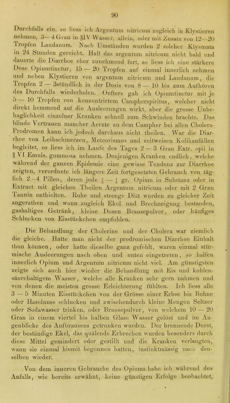 DurchfHlls ein, so liess icii Argentum nitricum zugleich in Klystieren neliinen, 4 Gran in 5IV Wasser, allein, oder mit Zusatz von 12—20 Tropfen Jnuidanum. Mach Umstünden wurden 2 solcher Klysmata in 24 btunden gereicht. Ualf das argentum nitricum nicht bald und dauerte die Diarrhoe eher zunehmend fort, so liess ich eine stärkere Dose Opiumtinctur, 15 — 20 Tropfen auf einmal innerlich nehmen und neben Klystieren von argentum nitiicum und Laudanum, die iropten 2 Sstündlich in der Dosis von 8— 10 bis zum Aufhören des Durchfalls wiederholen. Oefters gab ich Opiumtinctur mit je ^ iropfen von konzentrirtem Camplierspiritus, welcher nicht dii'ekt hemmend auf die Ausleerungen wirkt, aber die grosse Unbe- haglichkeit einzelner Kranken schnell zum Schwinden brachte. Das blinde Vertrauen mancher Aerzte zu dem Oamplier bei allen Cholera- Prodromen kann ich jedoch durchaus nicht tbeilen. War die Diar- rhoe von Leibschmerzen, Meteorismus und zeitweisen Kolikanfällen begleitet, so liess ich im Laufe des Tages 2 — 3 Gran Extr. opii in § VI Emuls. gummosa nehmen. Denjenigen Kranken endlich, welche während der ganzen Epidemie eine gewisse Tendenz zm’ Diarrhoe zeigten, verordnete ich längere Zeit fortgesetzten Gebrauch von täg- lich 2 —4 Pillen, deren jede ] — \ gr. Opium in Substanz oder in Extract mit gleichen Theileii Argentum nitidcum oder mit 2 Gran T-annin enthielten. Ruhe und strenge Diät wurden zu gleicher Zeit angerathen und wann zugleich Ekel und Brechneigung bestanden, gashaltiges Getränk, kleine Dosen Brausepulver, oder häufiges Schlucken von Eisstückchen empfohlen. Die Behandlung der Cholerine und der Cholera war ziemlich die gleiche. Hatte man nicht der prodromlschen Diarrhoe Einhalt thim können, oder hatte dieselbe ganz gefehlt, waren einmal stür- mische Ausleerungen nach oben und unten eingetreten, so halfen innerlich Opium und Argentuni nitricum nicht viel. Aon günstigsten zeigte sich auch hier -wieder die Behandlung mit Eis und kohlen- säurehaltigem Wasser, welche alle Kranken sehr gern nahmen und von denen die meisten grosse Erleichterung fühlten. Ich liess alle 3 — 5 Minuten Eisstückchen von der Grösse einer Erbse bis Bohne oder Haselnuss schlucken und zwischendurch kleine Mengen Seltzer oder Sodawasser trinken, oder Brausepulver, von Avclchem 10 — 20 Gran in einem viertel bis halben Glase Wasser gelöst und im Au- genblicke des Aufbrausens getrunken wurden. Der brennende Durst, der beständige Ekel, das quälende Erbrechen wurden besonders durch diese Mittel gemindert oder gestillt und die Kranken verlangten, w'ann sie einmal hiemit begonnen hatten, instinktmässig nacii den- selben wieder. Von dem inneren Gebrauche des Opiums habe ich wähi*end des Anfalls, wie bereits erwähnt, keine günstigen Erfolge beobachtet,