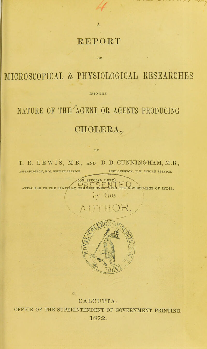 REPORT MICROSCOPICAL & PHYSIOLOGICAL RESEARCHES INTO THE NATURE OF THE AGENT OR AGENTS PRODUCING CHOLERA, BY T. R. LEWIS, M.B., and D. D. CUNNINGHAM, M.B., ASST.-SURGEON, H.il. BRITISH SERVICE. ASST.-SURGEON, H.M. INDIAN SERVICE. CALCUTTA: OFFICE OF THE SUPERINTENDENT OF GOVERNMENT PRINTING. 1872.