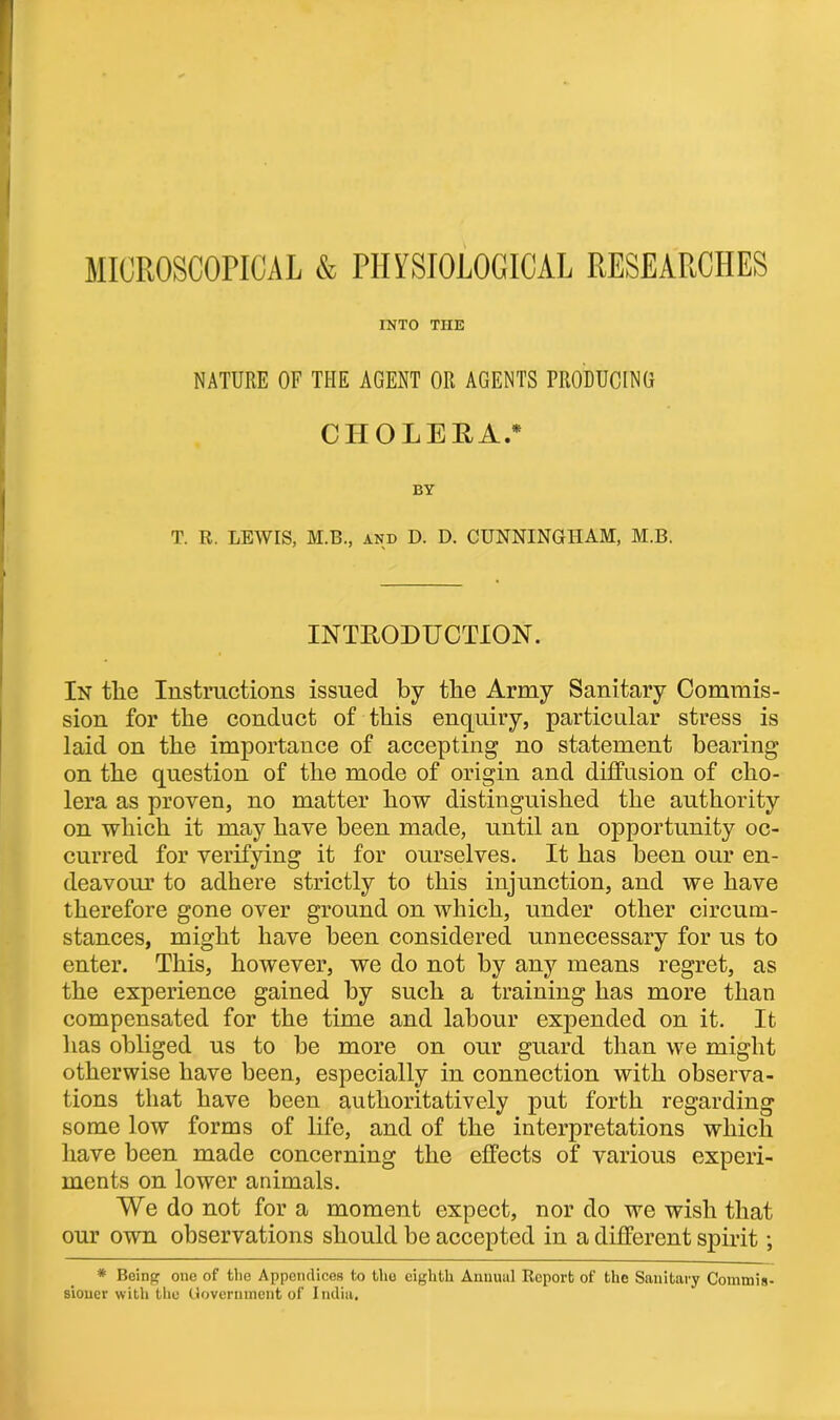 MICROSCOPICAL & PHYSIOLOGICAL RESEARCHES INTO THE NATURE OF THE AGENT OR AGENTS PRODUCING CHOLERA.* BY T. R. LEWIS, M.B., and D. D. CUNNINGHAM, M.B. INTRODUCTION. In tlie Instructions issued by tbe Army Sanitary Commis- sion for the conduct of this enquiry, particular stress is laid on the importance of accepting no statement bearing on the question of the mode of origin and diffusion of cho- lera as proven, no matter how distinguished the authority on which it may have been made, until an opportunity oc- curred for verifying it for ourselves. It has been our en- deavour to adhere strictly to this injunction, and we have therefore gone over ground on which, under other circum- stances, might have been considered unnecessary for us to enter. This, however, we do not by any means regret, as the experience gained by such a training has more than compensated for the time and labour expended on it. It has obliged us to be more on our guard than we might otherwise have been, especially in connection with observa- tions that have been authoritatively put forth regarding some low forms of life, and of the interpretations which have been made concerning the effects of various experi- ments on lower animals. We do not for a moment expect, nor do we wish that our own observations should be accepted in a different spirit; * Being one of the Appendices to the eighth Annual Report of the Sanitary Commis- sioner with the Government of India.