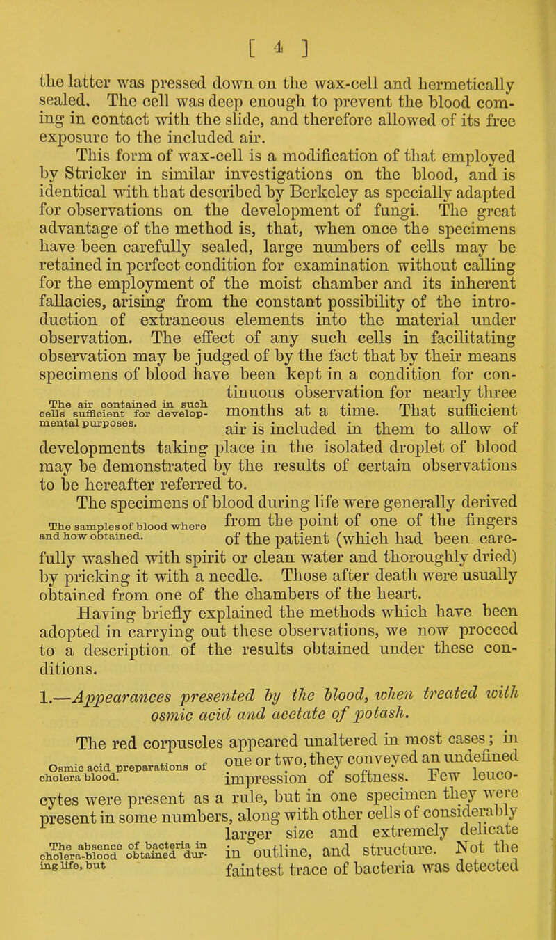 The air contained in such cells sufficient for develop- mental purposes. the latter was pressed down on the wax-cell and hermetically sealed. The cell was deep enough to prevent the blood com- ing in contact with the slide, and therefore allowed of its free exposure to the included air. This form of wax-cell is a modification of that employed by Strieker in similar investigations on the blood, and is identical with that described by Berkeley as specially adapted for observations on the development of fungi. The great advantage of the method is, that, when once the specimens have been carefully sealed, large numbers of cells may be retained in perfect condition for examination without calling for the employment of the moist chamber and its inherent fallacies, arising from the constant possibility of the intro- duction of extraneous elements into the material under observation. The effect of any such cells in facilitating observation may be judged of by the fact that by their means specimens of blood have been kept in a condition for con- tinuous observation for nearly three months at a time. That sufficient air is included in them to allow of developments taking place in the isolated droplet of blood may be demonstrated by the results of certain observations to be hereafter referred to. The specimens of blood during life were generally derived The samples of blood where tbe P°int °f 0ne °f the fingers and how obtained. of the patient (which had been care- fully washed with spirit or clean water and thoroughly dried) by pricking it with a needle. Those after death were usually obtained from one of the chambers of the heart. Having briefly explained the methods which have been adopted in carrying out these observations, we now proceed to a description of the results obtained under these con- ditions. 1.—Appearances presented by the blood, when treated with osmic acid and acetate of potash. The red corpuscles appeared unaltered in most cases; in „ one or two, they conveyed an undefined Osmic acid preparations of yjL± . 5 p -n cholera blood. impression of softness. Jbew leuco- cytes were present as a rule, but in one specimen they weie present in some numbers, along with other cells of considerably larger size and extremely delicate chToieera^Ke ottaffieT^ in outline, and structure. Not the ing life, but faintest trace of bacteria was detected