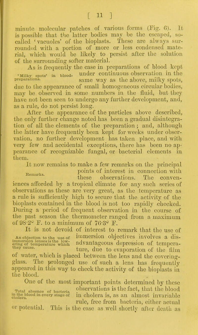minute molecular patches of various forms (Fig. 6). It is possible that the latter bodies may be the escaped, so- called e vacuoles’ of the bioplasts. These are always sur- rounded with a portion of more or less condensed mate- rial, which would be likely to persist after the solution of the surrounding softer material. As is frequently the case in preparations of blood kept ‘Milky spots* in blood- under continuous observation in the preparations. same way as the above, milky spots, due to the appearance of small homogeneous circular bodies, may be observed in some numbers in the fluid, but they have not been seen to undergo any further development, and, as a rule, do not persist long. After the appearance of the particles above described, the only further change noted has been a gradual disintegra- tion of all the elements of the preparation ; and, although the latter have frequently been kept for weeks under obser- vation, no further development has taken place, and with very few and accidental exceptions, there has been no ap- pearance of recognizable fungal, or bacterial elements in them. It now remains to make a few remarks on the principal points of interest in connection with xv6Hl!irks these observations. The conven- iences afforded by a tropical climate for any such series of observations as these are very great, as the temperature as a rule is sufficiently high to secure that the activity of the bioplasts contained in the blood is not too rapidly checked. During a period of frequent observation in the course of the past season the thermometer ranged from a maximum of 98'2° F. to a minimum of 76'3° F. It is not devoid of interest to remark that the use of An objection to the use of ltnmeision objectives involves a dis- &gero10femplratoeewiSIh advantageous depression of tempera- tkey cau&e. ture, due to evaporation of the film of water, which is placed between the lens and the covering- glass. The prolonged use of such a lens has frequently appeared in this way to check the activity of the bioplasts in the blood. One of the most important points determined by these Total absence of bacteria observations is the fact, that the blood Siofealood m evcry stage of ln cholera is, as an almost invariable rule, free from bacteria, either actual or potential. This is the case as well shortly after death as