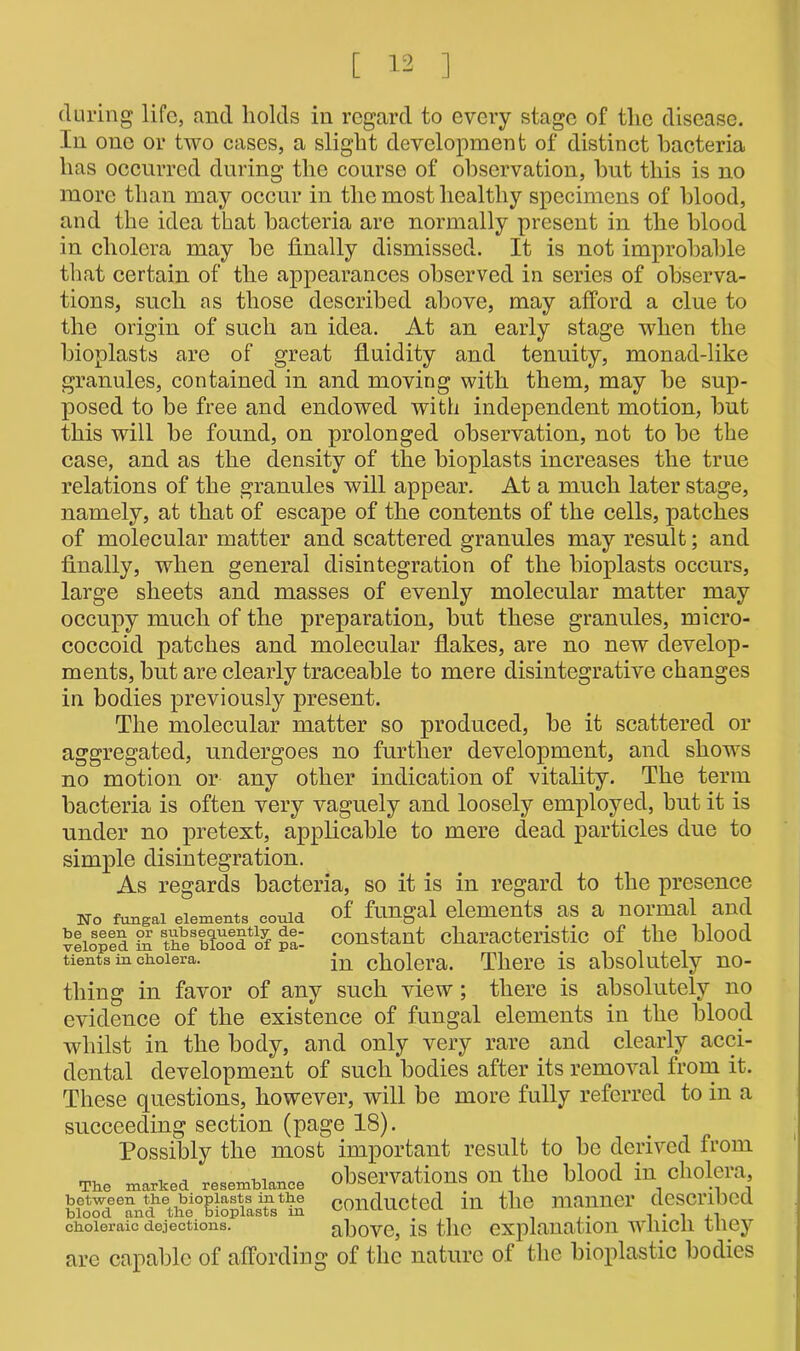 during life, and holds in regard to every stage of the disease. In one or two cases, a slight development of distinct bacteria has occurred during the course of observation, but this is no more than may occur in the most healthy specimens of blood, and the idea that bacteria are normally present in the blood in cholera may be finally dismissed. It is not improbable that certain of the appearances observed in series of observa- tions, such as those described above, may afford a clue to the origin of such an idea. At an early stage when the bioplasts are of great fluidity and tenuity, monad-like granules, contained in and moving with them, may be sup- posed to be free and endowed with independent motion, but this will be found, on prolonged observation, not to be the case, and as the density of the bioplasts increases the true relations of the granules will appear. At a much later stage, namely, at that of escape of the contents of the cells, patches of molecular matter and scattered granules may result; and finally, when general disintegration of the bioplasts occurs, large sheets and masses of evenly molecular matter may occupy much of the preparation, but these granules, micro- coccoid patches and molecular flakes, are no new develop- ments, but are clearly traceable to mere disintegrative changes in bodies previously present. The molecular matter so produced, be it scattered or aggregated, undergoes no further development, and shows no motion or any other indication of vitality. The term bacteria is often very vaguely and loosely employed, but it is under no pretext, applicable to mere dead particles due to simple disintegration. As regards bacteria, so it is in regard to the presence No fungal elements coma of fungal elements as a normal and vtioSp!d S theAioo6^^ pi- constant characteristic of the blood tients in cholera. jn cholera. There is absolutely no- thing in favor of any such view; there is absolutely no evidence of the existence of fungal elements in the blood whilst in the body, and only very rare and clearly acci- dental development of such bodies after its removal from it. These questions, however, will be more fully referred to in a succeeding section (page 18). Possibly the most important result to be derived from The marked resemblance observations on the blood in cholera, between the bioplasts in the conducted in the manner described choleraic dejections. above, is the explanation wlncli tney are capable of affording of the nature of the bioplastic bodies