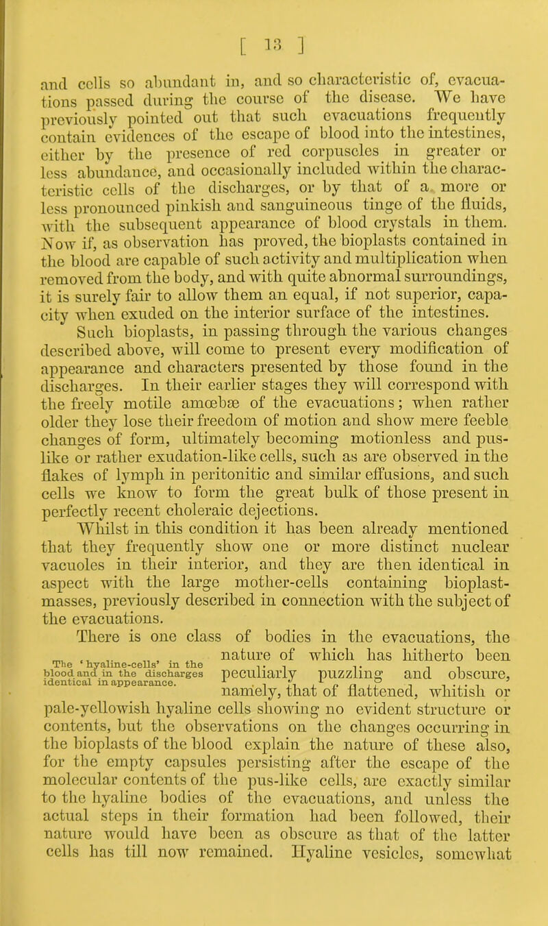 and cells so abundant in, and so characteristic of, evacua- tions passed during the course of the disease. We have previously pointed out that such evacuations frequently contain evidences of the escape of blood into the intestines, either by the presence of red corpuscles in greater or less abundance, and occasionally included within the charac- teristic cells of the discharges, or by that of a more or less pronounced pinkish and sanguineous tinge of the fluids, with the subsequent appearance of blood crystals in them. Now if, as observation has proved, the bioplasts contained in the blood are capable of such activity and multiplication when removed from the body, and with quite abnormal surroundings, it is surely fair to allow them an equal, if not superior, capa- city when exuded on the interior surface of the intestines. Such bioplasts, in passing through the various changes described above, will come to present every modification of appearance and characters presented by those found in the discharges. In their earlier stages they will correspond with the freely motile amoebse of the evacuations; when rather older they lose their freedom of motion and show mere feeble changes of form, ultimately becoming motionless and pus- like or rather exudation-like cells, such as are observed in the flakes of lymph in peritonitic and similar effusions, and such cells we know to form the great bulk of those present in perfectly recent choleraic dejections. Whilst in this condition it has been already mentioned that they frequently show one or more distinct nuclear vacuoles in their interior, and they are then identical in aspect with the large mother-cells containing bioplast- masses, previously described in connection with the subject of the evacuations. There is one class of bodies in the evacuations, the ^ nature of which has hitherto been The hyaline-cells’ m the ,. t , , blood and in the discharges peculiarly pUZZllUg and obSCUl’e, identical mappearance. 1 . , , , „ ,, , , ... , namely, that of flattened, whitish or pale-yellowish hyaline cells showing no evident structure or contents, but the observations on the changes occurring in the bioplasts of the blood explain the nature of these also, for the empty capsules persisting after the escape of the molecular contents of the pus-like cells, arc exactly similar to the hyaline bodies of the evacuations, and unless the actual steps in tlieir formation had been followed, their nature would have been as obscure as that of the latter cells has till now remained. Hyaline vesicles, somewhat