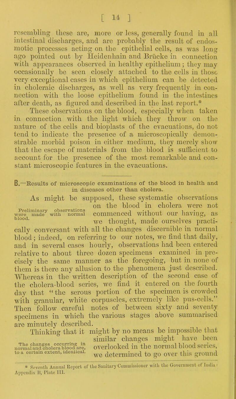 resembling these are, more or less, generally found in all intestinal discharges, and are probably the result of endos- motio processes acting on the epithelial cells, as was long ago pointed out by Hcidenhain and Briicke in connection with appearances observed in healthy epithelium ; they may occasionally be seen closely attached to the cells in those very exceptional cases in which epithelium can be detected in choleraic discharges, as well as very frequently in con- nection with the loose epithelium found in the intestines after death, as figured and described in the last report.* These observations on the blood, especially when taken in connection with the light which they throw on the nature of the cells and bioplasts of the evacuations, do not tend to indicate the presence of a microscopically demon- strable morbid poison in either medium, they merely show that the escape of materials from the blood is sufficient to account for the presence of the most remarkable and con- stant microscopic features in the evacuations. B.—Results of microscopic examinations of the blood in health and in diseases other than cholera. As might be supposed, these systematic observations on the blood in cholera were not wwe^mTae7 withsernorma! commenced without our having, as bloocL we thought, made ourselves practi- cally conversant with all the changes discernible in normal blood; indeed, on referring to our notes, we find that daily, and in several cases hourly, observations had been entered relative to about three dozen specimens examined in pre- cisely the same manner as the foregoing, but in none of them is there any allusion to the phenomena just described. Whereas in the written description of the second case of the cholera-blood series, we find it entered on the fourth day that “ the serous portion of the specimen is crowded with granular, white corpuscles, extremely like pus-cells.” Then follow careful notes of between sixty and seventy specimens in which the various stages above summarised are minutely described. Thinking that it might by no means be impossible that similar changes might have been nornmiand choiertfbiood.gare^ overlooked in the normal blood series, to a certain extent, identical. determjned to go OV6r this ground * Seventh Annual Report of the Sanitary Commissioner with the Government of India: Appendix B, Plate III.