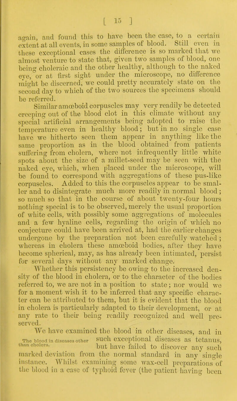 again, and found this to have been the case, to a certain extent at all events, in some samples of blood. Still even in these exceptional cases the difference is so marked that we almost venture to state that, given two samples of blood, one being choleraic and the other healthy, although to the naked eye, °or at first sight under the microscope, no difference might be discerned, we could pretty accurately state on the second day to which of the two sources the specimens should be referred. Similar amoeboid corpuscles may very readily be detected creeping out of the blood clot in this climate without any special artificial arrangements being adopted to raise the temperature even in healthy blood; but in no single case have we hitherto seen them appear in anything like the same proportion as in the blood obtained from patients suffering from cholera, where not infrequently little white spots about the size of a millet-seed may be seen with the naked eye, which, when placed under the microscope, will be found to correspond with aggregations of these pus-like corpuscles. Added to this the corpuscles appear to be smal- ler and to disintegrate much more readily in normal blood ; so much so that in the course of about twenty-four hours nothing special is to be observed, merely the usual proportion of white cells, with possibly some aggregations of molecules and a few hyaline cells, regarding the origin of which no conjecture could have been arrived at, had the earlier changes undergone by the preparation not been carefully watched ; whereas in cholera these amoeboid bodies, after they have become spherical, may, as has already been intimated, persist for several days without any marked change. Whether this persistency be owing to the increased den- sity of the blood in cholera, or to the character of the bodies referred to, we are not in a position to state; nor would we for a moment wish it to be inferred that any specific charac- ter can be attributed to them, but it is evident that the blood in cholera is particularly adapted to their development, or at any rate to their being readily recognized and well pre- served. We have examined the blood in other diseases, and in The blood in diseases other such exceptional diseases as tetanus, than cholera. but have failed to discover any such marked deviation from the normal standard in any single instance. Whilst examining some wax-cell preparations of the blood in a case of typhoid fever (the patient having been