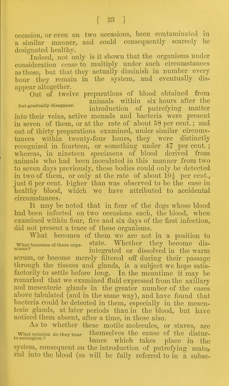occasion, or even on two occasions, been contaminated in a similar manner, and could consequently scarcely be designated healthy. Indeed, not only is it shown that the organisms under consideration cease to multiply under such circumstances as these, but that they actually diminish in number every hour they remain in the system, and eventually dis- appear altogether. Out of twelve preparations of blood obtained from animals within six hours after the but graduany disappear. introduction of putrefying matter into their veins, active monads and bacteria were present in seven of them, or at the rate of’ about 58 per cent.; and out of thirty preparations examined, under similar circums- tances within twenty-four hours, they were distinctly recognized in fourteen, or something under 47 per cent. ; whereas, in nineteen specimens of blood derived from animals who had been inoculated in this manner from two to seven days previously, these bodies could only be detected in two of them, or only at the rate of about 10|- per cent., just 6 per cent, higher than was observed to be the case in healthy blood, which we have attributed to accidental circumstances. It may be noted that in four of the dogs whose blood had been infected on two occasions each, the blood, when examined within four, five and six days of the first infection, did not present a trace of these organisms. What becomes of them we are not in a position to what becomes of these orga- state. Whether they become dis- msms? integrated or dissolved in the warm serum, or become merely filtered off during their passage through the tissues and glands, is a subject we hope satis- factorily to settle before long. In the meantime it may be remarked that we examined fluid expressed from the axillary and mesenteric glands in the greater number of the cases above tabulated (and in the same way), and have found that bacteria could be detected in them, especially in the mesen- teric glands, at later periods than in the blood, but have noticed them absent, after a time, in these also. As to whether these motile molecules, or staves, are What relation do they bear themselves the cause of the distur- to contagion bance which takes place in the system, consequent on the introduction of putrefying mate.- rial into the blood (as will be fully referred to in a subsc-