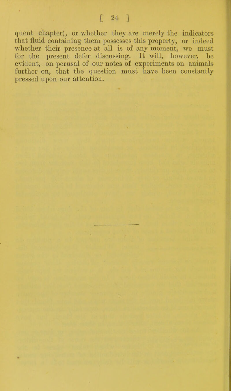 qucnt, chapter), or whether they are merely the indicators that fluid containing* them possesses this property, or indeed whether their presence at all is of any moment, we must for the present defer discussing. It will, however, he evident, on perusal of our notes of experiments on animals further on, that the question must have been constantly pressed upon our attention.