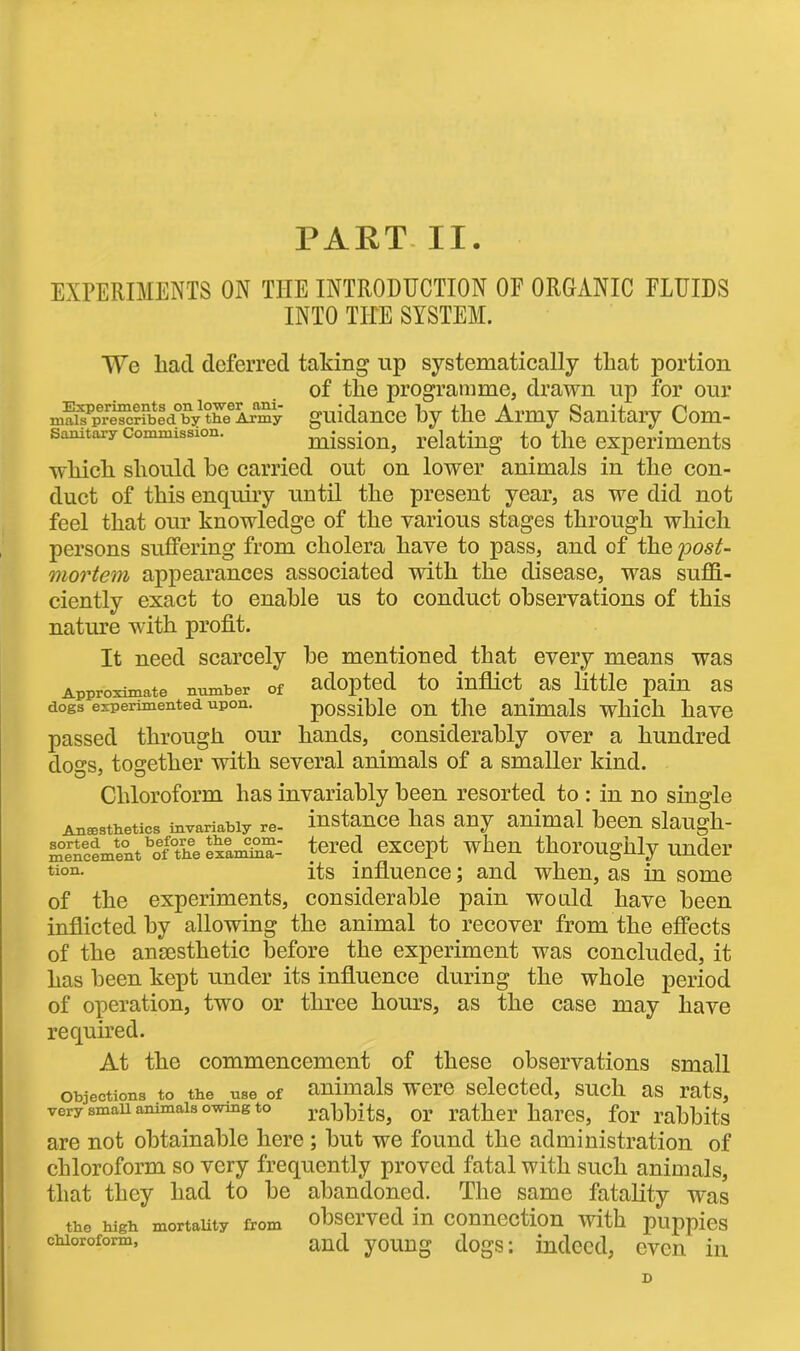 PART II EXPERIMENTS ON THE INTRODUCTION OF ORGANIC FLUIDS INTO TILE SYSTEM. We had deferred taking up systematically that portion of the programme, drawn up for our nmis^prescribed°by thcfAmy guidance by the Army Sanitary Com- samtaxy commission. mission, relating to the experiments which should be carried out on lower animals in the con- duct of this enquiry until the present year, as we did not feel that our knowledge of the various stages through which persons suffering from cholera have to pass, and of the post- mortem appearances associated with the disease, was suffi- ciently exact to enable us to conduct observations of this nature with profit. It need scarcely be mentioned that every means was Approximate number of adopted to inflict as little pain as dogs experimented upon. possible on the animals which have passed through our hands, considerably over a hundred dogs, together with several animals of a smaller kind. Chloroform has invariably been resorted to : in no single Anesthetics invariably re- instance lias any animal been slaugh- mencement ^of° he examina- tered except when thoroughly under non. its influence; and when, as in some of the experiments, considerable pain would have been inflicted by allowing the animal to recover from the effects of the anaesthetic before the experiment was concluded, it has been kept under its influence during the whole period of operation, two or three hours, as the case may have required. At the commencement of these observations small objections to the use of animals weic selected, such as rats, very smau animals owmg to rabbits, or rather hares, for rabbits are not obtainable here ; but we found the administration of chloroform so very frequently proved fatal with such animals, that they had to be abandoned. The same fatality was the high mortality from observed in connection with puppies chloroform, and young dogs: indeed, even in D