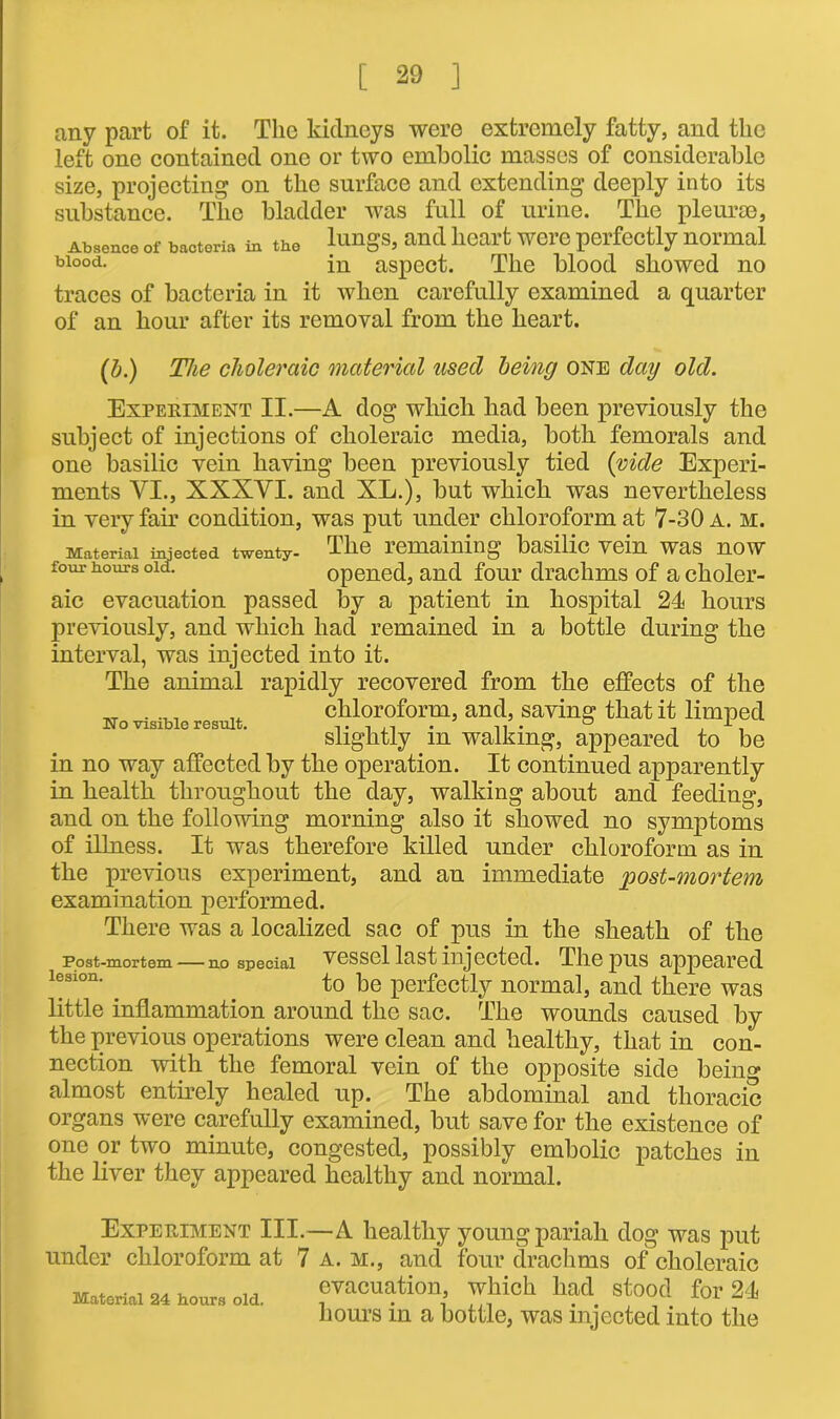 any part of it. The kidneys were extremely fatty, and the left one contained one or two embolic masses of considerable size, projecting on the surface and extending deeply into its substance. The bladder was full of urine. The pleurae, Absence of bacteria in the lungs, and heart were perfectly normal bl00d- in aspect. The blood showed no traces of bacteria in it when carefully examined a quarter of an hour after its removal from the heart. (b.) The choleraic material used being one day old. Experiment II.—A dog which had been previously the subject of injections of choleraic media, both femorals and one basilic vein having been previously tied {vide Experi- ments VI., XXXVI. and XL.), but which was nevertheless in very fair condition, was put under chloroform at 7-30 a. m. ^ Material injected twenty- The remaining basilic vein was now four hours old. opened, and four drachms of a choler- aic evacuation passed by a patient in hospital 24 hours previously, and which had remained in a bottle during the interval, was injected into it. The animal rapidly recovered from the effects of the „ chloroform, and, saving that it limped slightly m walking, appeared to be in no way affected by the operation. It continued apparently in health throughout the day, walking about and feeding, and on the following morning also it showed no symptoms of illness. It was therefore killed under chloroform as in the previous experiment, and an immediate post-mortem examination performed. There was a localized sac of pus in the sheath of the Post-mortem no special vessel last injected. The pus appeared 1®slon' . to be perfectly normal, and there was little inflammation around the sac. The wounds caused by the previous operations were clean and healthy, that in con- nection with the femoral vein of the opposite side being almost entirely healed up. The abdominal and thoracic organs were carefully examined, but save for the existence of one or two minute, congested, possibly embolic patches in the liver they appeared healthy and normal. Experiment III.—A healthy young pariah dog was put under chloroform at 7 a. m., and four drachms of choleraic Material hour, old. evacuation which had stood for 24 hours in a bottle, was injected into the