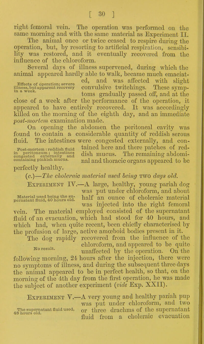 right femoral vein. The operation was performed on the same morning and with the same material as Experiment II. The animal once or twice ceased to respire during the operation, but, by resorting to artificial respiration, sensibi- lity was restored, and it eventually recovered from the influence of the chloroform. Several days of illness supervened, during which the animal appeared hardly able to walk, became much emaciat- A , a ed, and was affected with slight Effects of operation; severe . . . .. . . rlll 0 illness, but apparent recovery Convulsive tWltcllingS. These SVmp- m we ck jl toms gradually passed off, and at the close of a week after the performance of the operation, it appeared to have entirely recovered. It was accordingly killed on the morning of the eighth day, and an immediate 'post-mortem examination made. On opening the abdomen the peritoneal cavity was found to contain a considerable quantity of reddish serous fluid. The intestines were congested externally, and con- Post-mortem: reddish, fluid tained here and there patches of red- dish mucus. The remaining abdomi- eontaming pinkish mucus. na| anc[ thoracic organs appeared to be perfectly healthy. (<?.)—The choleraic material used being two days old. Experiment IY.—A large, healthy, young pariah dog was put under chloroform, and about half an ounce of choleraic material was injected into the right femoral vein. The material employed consisted of the supernatant fluid of an evacuation, which had stood for 40 hours, and which had, when quite recent, been chiefly characterised by the profusion of large, active amoeboid bodies present in it. The dog rapidly recovered from the influence of the chloroform, and appeared to be quite no result. unaffected by the operation. On the following morning, 24 hours after the injection, there were no symptoms of illness, and during the subsequent three days the animal appeared to be in perfect health, so that, on the morning of the 4th day from the first operation, he was made the subject of another experiment (vide Exp. XXII). Experiment Y.—A very young and healthy pariah pup was put under chloroform, and two The supernatant fluid used, or three drachms of the supernatant 48 flours old. , , . x ,. fluid from a choleraic evacuation Material used being tfle su- pernatant fluid, 40 flours old.