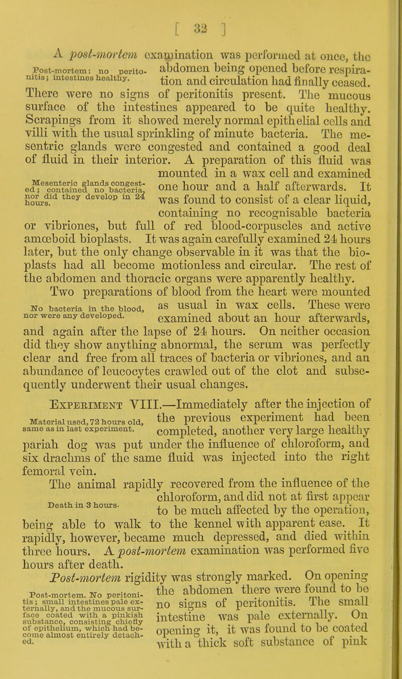 A post-mortem examination was performed at once, the Post-mortem: no porito- abdomen being opened before respira- mtis; mtestinea healthy. tion and circulation had finally ceased. There were no signs of peritonitis present. The mucous surface of the intestines appeared to be quite healthy. Scrapings from it showed merely normal epithelial cells and villi with the usual sprinkling of minute bacteria. The me- sentric glands were congested and contained a good deal of fluid in their interior. A preparation of this fluid was mounted in a wax cell and examined e ci^0 ^on S'in e (i1 an os b a ctl: r i laJ one hour and a half afterwards. It hours.ld they develop m 24 was found to consist of a clear liquid, containing no recognisable bacteria or vibriones, but full of red blood-corpuscles and active amoeboid bioplasts. It was again carefully examined 24 horns later, but the only change observable in it was that the bio- plasts had all become motionless and circular. The rest of the abdomen and thoracic organs were apparently healthy. Two preparations of blood from the heart were mounted No bacteria in the blood, usual in wax cells. These weie nor were any developed. examined about an hour afterwards, and again after the lapse of 24 hours. On neither occasion did they show anything abnormal, the serum was perfectly clear and free from all traces of bacteria or vibriones, and an abundance of leucocytes crawled out of the clot and subse- quently underwent their usual changes. Expekiment VIII.—Immediately after the injection of Material used 72 hours old the previous experiment had been same as in last experiment. ’ completed, another very large healthy pariah dog was put under the influence of chloroform, and six drachms of the same fluid was injected into the right femoral vein. The animal rapidly recovered from the influence of the chloroform, and did not at first appear Death m 3 hours. pe muc|1 affected by the operation, being able to walk to the kennel with apparent ease. It rapidly, however, became much depressed, and died within three hours. A post-mortem examination was performed five hours after death. Post-mortem rigidity was strongly marked. On opening ,, . , _ ... the abdomen there were found to be Post-mortem. No pentom- ULL'“' W .. tis; small intestines pale ex- dcrnS of nei’ltoilltlS. I lie Small ternally, and the mucous sur- oaO 1 „ face coated with, a pinkish intestine was pale externally. Un substance, consistmg chiefly Jr . . . 1 of epithelium, which had be- onenilio’ it. it Was lOllUCl tO be COateCl come almost entirely detach- O . . n . cd- with a thick soft substance of pink