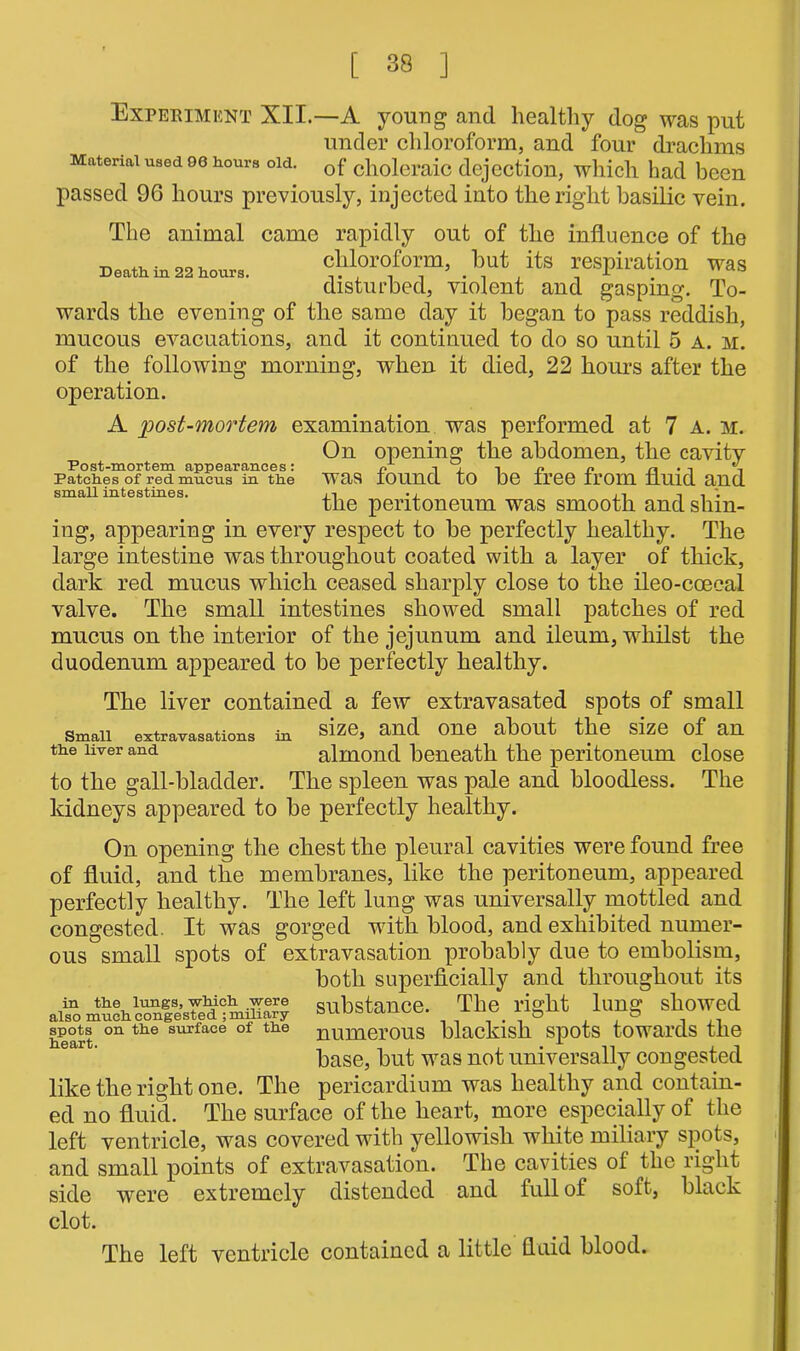 Experiment XII.—A young and healthy dog was put under chloroform, and four drachms Material used 00 hours old. Gf clioleraic dejection, which had been passed 9G hours previously, injected into the right basilic vein. The animal came rapidly out of the influence of the Death in 22 hours. eMorofonn, but its respiration was disturbed, violent and gasping. To- wards the evening of the same day it began to pass reddish, mucous evacuations, and it continued to do so until 5 a. m. of the following morning, when it died, 22 hours after the operation. A post-mortem examination was performed at 7 A. m. On opening the abdomen, the cavity Patches of red mucus in the was round to be tree from fluid and small intestines. •, ■, '. the peritoneum was smooth and shin- ing, appearing in every respect to be perfectly healthy. The large intestine was throughout coated with a layer of thick, dark red mucus which ceased sharply close to the ileo-coeeal valve. The small intestines showed small patches of red mucus on the interior of the jejunum and ileum, whilst the duodenum appeared to be perfectly healthy. The liver contained a few extravasated spots of small Small extravasations in size, and one about the size of an the liver and almond beneath the peritoneum close to the gall-bladder. The spleen was pale and bloodless. The kidneys appeared to be perfectly healthy. On opening the chest the pleural cavities were found free of fluid, and the membranes, like the peritoneum, appeared perfectly healthy. The left lung was universally mottled and congested. It was gorged with blood, and exhibited numer- ous small spots of extravasation probably due to embolism, both superficially and throughout its substance. The right lung showed heart on tlie surface of the numerous blackish spots towards the base, but was not universally congested like the right one. The pericardium was healthy and contain- ed no fluid. The surface of the heart, more especially of the left ventricle, was covered with yellowish white miliary spots, and small points of extravasation. The cavities of the right side were extremely distended and full of soft, black clot. The left ventricle contained a little fluid blood.