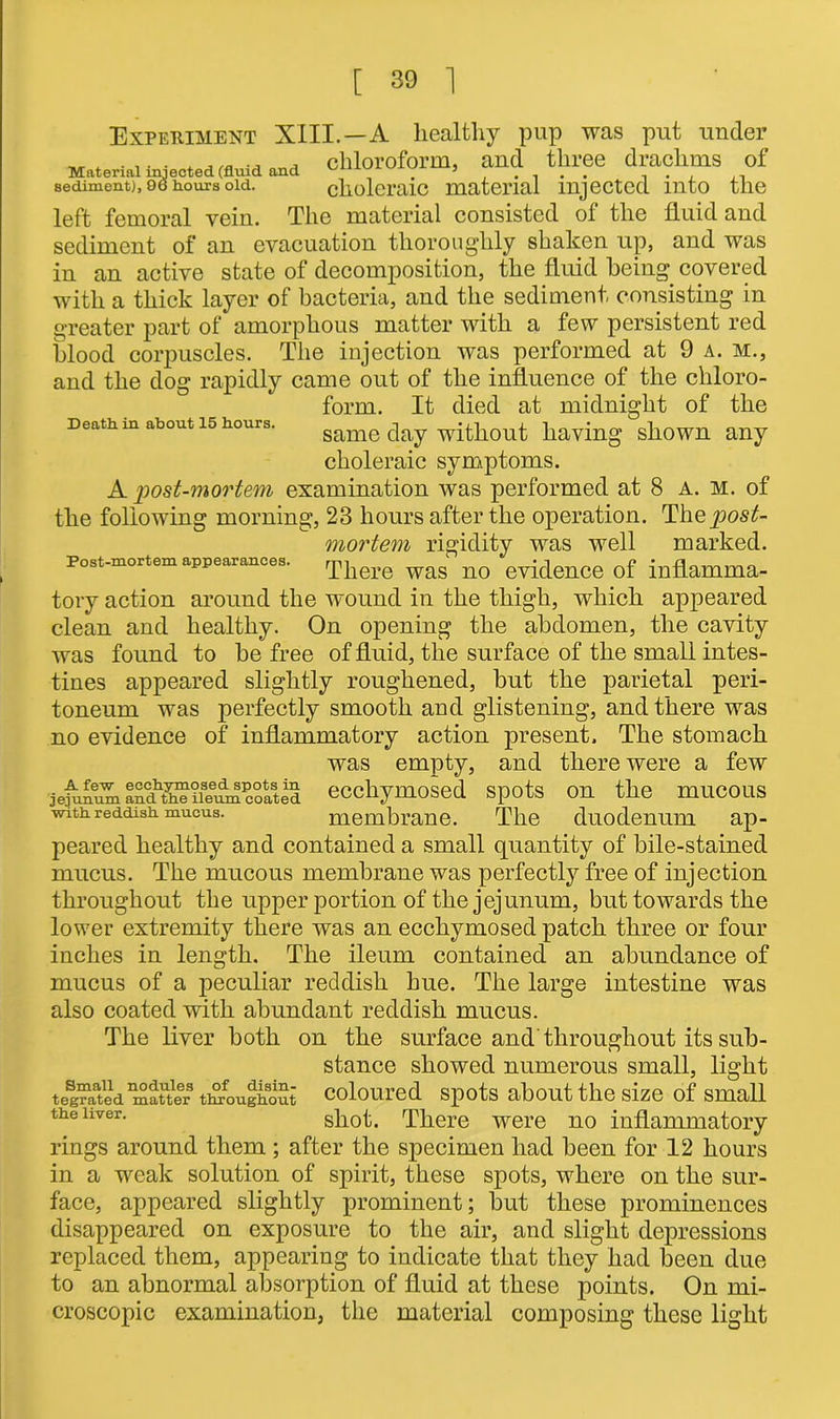 Experiment XIII.—A healthy pup was put under „ . .... . ... . chloroform, and three drachms of Material injected (fluid and ^ ’ , 90 J sediment). i hours old. choleraic material injected into the left femoral vein. The material consisted of the fluid and sediment of an evacuation thoroughly shaken up, and was in an active state of decomposition, the fluid being covered with a thick layer of bacteria, and the sediment consisting in greater part of amorphous matter with a few persistent red blood corpuscles. The injection was performed at 9 a. m., and the dog rapidly came out of the influence of the chloro- Death in about 15 hours. form. It died at midnight of the A few eeehymosed spots in jejunum and the ileum coated with reddish mucus. same day without having shown any choleraic symptoms. A post-mortem examination was performed at 8 A. m. of the following morning, 23 hours after the operation. The post- mortem rigidity was well marked. Post-mortem appearances. 'X']iere was n0 evidence of inflamma- tory action around the wound in the thigh, which appeared clean and healthy. On opening the abdomen, the cavity was found to he free of fluid, the surface of the small intes- tines appeared slightly roughened, but the parietal peri- toneum was perfectly smooth and glistening, and there was no evidence of inflammatory action present. The stomach was empty, and there were a few eeehymosed spots on the mucous membrane. The duodenum ap- peared healthy and contained a small quantity of bile-stained mucus. The mucous membrane was perfectly free of injection throughout the upper portion of the jejunum, but towards the lower extremity there was an eeehymosed patch three or four inches in length. The ileum contained an abundance of mucus of a peculiar reddish hue. The large intestine was also coated with abundant reddish mucus. The liver both on the surface and'throughout its sub- stance showed numerous small, light coloured spots about the size of small shot. There were no inflammatory rings around them ; after the specimen had been for 12 hours in a weak solution of spirit, these spots, where on the sur- face, appeared slightly prominent; but these prominences disappeared on exposure to the air, and slight depressions replaced them, appearing to indicate that they had been due to an abnormal absorption of fluid at these points. On mi- croscopic examination, the material composing these light Small nodules of disin- tegrated matter throughout the liver.
