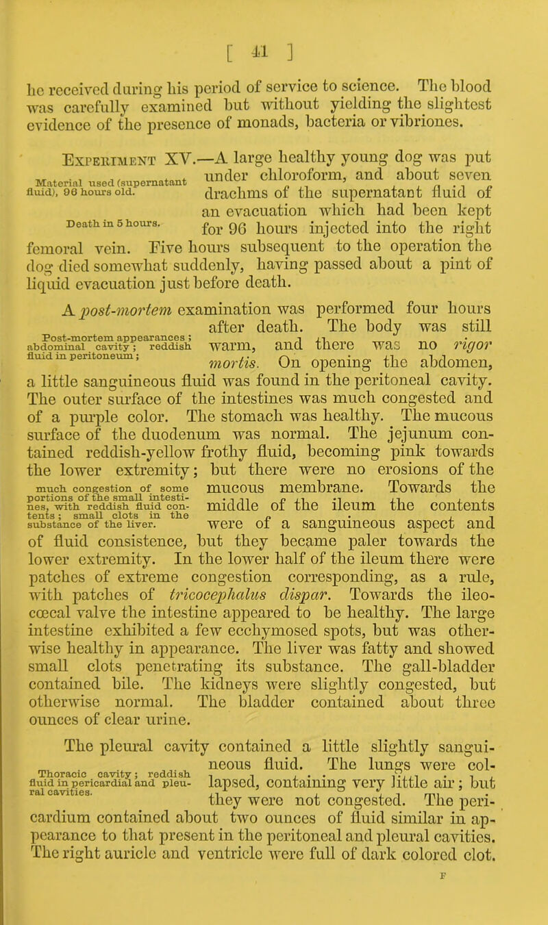 lie received during bis period of service to science. The blood was carefully examined but without yielding the. slightest evidence of the presence of monads, bacteria or vibriones. Expehiment XV. —A large healthy young dog was put under chloroform, and about seven drachms of the supernatant fluid of an evacuation which had been kept for 96 hours injected into the right femoral vein. Eive hours subsequent to the operation the dog died somewhat suddenly, having passed about a pint of liquid evacuation just before death. Material used (supernatant fluid), 96 hours old. Death in 5 hours. A post-mortem examination was performed four hours after death. The body was still Post-mortem appearances ; i xi abdominal cavity; reddish WUPm, UUQ there WUC no TICJOV fluid m pentoneum; mortis. On opening the abdomen, a little sanguineous fluid was found in the peritoneal cavity. The outer surface of the intestines was much congested and of a purple color. The stomach was healthy. The mucous surface of the duodenum was normal. The jejunum con- tained reddish-yellow frothy fluid, becoming pink towards the lower extremity; but there were no erosions of the much congestion of some mucous membrane. Towards the portions of the small intesti- •in n ±i *i ii , , nes, with reddish fluid con- middle ot the ileum the contents tents; small clots in the r, • , substance of the liver. were ol a sanguineous aspect and of fluid consistence, but they became paler towards the lower extremity. In the lower half of the ileum there were patches of extreme congestion corresponding, as a rule, with patches of tricocephalus dispcir. Towards the ileo- coecal valve the intestine appeared to be healthy. The large intestine exhibited a few ecchymosed spots, but was other- wise healthy in appearance. The liver was fatty and showed small clots penetrating its substance. The gall-bladder contained bile. The kidneys were slightly congested, but otherwise normal. The bladder contained about three ounces of clear urine. The pleural cavity contained a little slightly sangui- neous fluid. The lungs were col- fluid in pericardial and pieu- lapsed, containing very little air; but they were not congested. The peri- cardium contained about two ounces of fluid similar in ap- pearance to that present in the peritoneal and pleural cavities. The right auricle and ventricle were full of dark colored clot. F