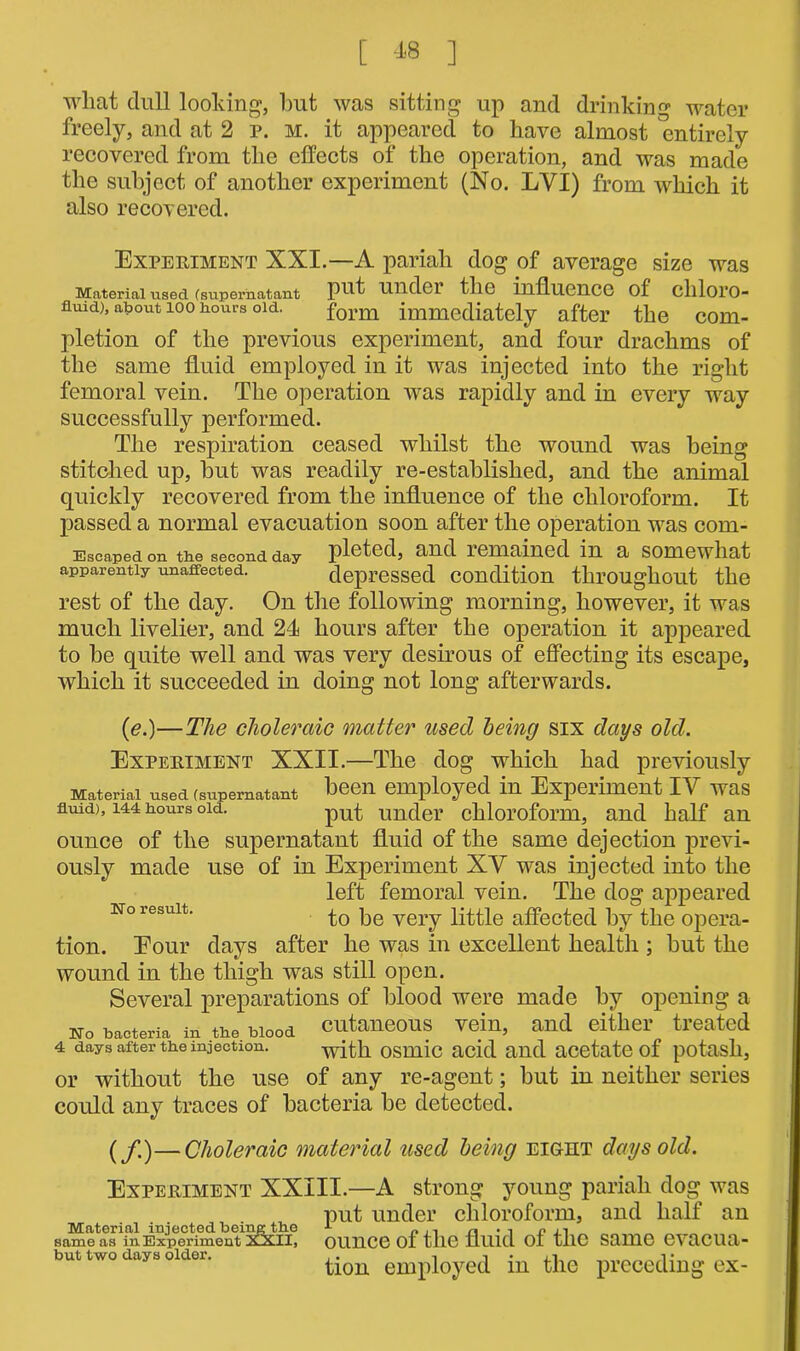 wliat dull looking, but was sitting up and drinking water freely, and at 2 p. m. it appeared to have almost entirely recovered from the effects of the operation, and was made the subject of another experiment (No. LYI) from which it also recovered. Experiment XXI.—A pariah dog of average size was Material used (supernatant put Ulldcr tilG influence of cllloi’O- fluid), about 100 hours old. form immediately after the com- pletion of the previous experiment, and four drachms of the same fluid employed in it was injected into the right femoral vein. The operation was rapidly and in every way successfully performed. The respiration ceased whilst the wound was being stitched up, but was readily re-established, and the animal quickly recovered from the influence of the chloroform. It passed a normal evacuation soon after the operation was com- Escaped on the second day pleted, and remained in a somewhat apparently unaffected. depressed condition throughout the rest of the day. On the following morning, however, it was much livelier, and 24 hours after the operation it appeared to be quite well and was very desirous of effecting its escape, which it succeeded in doing not long afterwards. Uo result. (e.)—The choleraic matter used being six days old. Experiment XXII.—The dog which had previously Material used (supernatant been employed in Experiment IY was fluid), 144 hours old. put under chloroform, and half an ounce of the supernatant fluid of the same dejection previ- ously made use of in Experiment XY was injected into the left femoral vein. The dog appeared to be very little affected by the opera- tion. Eour days after he was in excellent health ; but the wound in the thigh was still open. Several preparations of blood were made by opening a No bacteria in the blood cutaneous vein, and either treated 4 days after the injection. with osmic acid and acetate of potash, or without the use of any re-agent; but in neither series could any traces of bacteria be detected. (f)—Choleraic material used being eight days old. Experiment XXIII.—A strong young pariah dog was put under chloroform, and half an Material injected being the 1 „ .. n • i <? n _ same as in Experiment 2GCII, OUHCe of tll6 fluid Ol tlie Same 6VaCUa- but two OH. older. tion employed in the preceding ex-