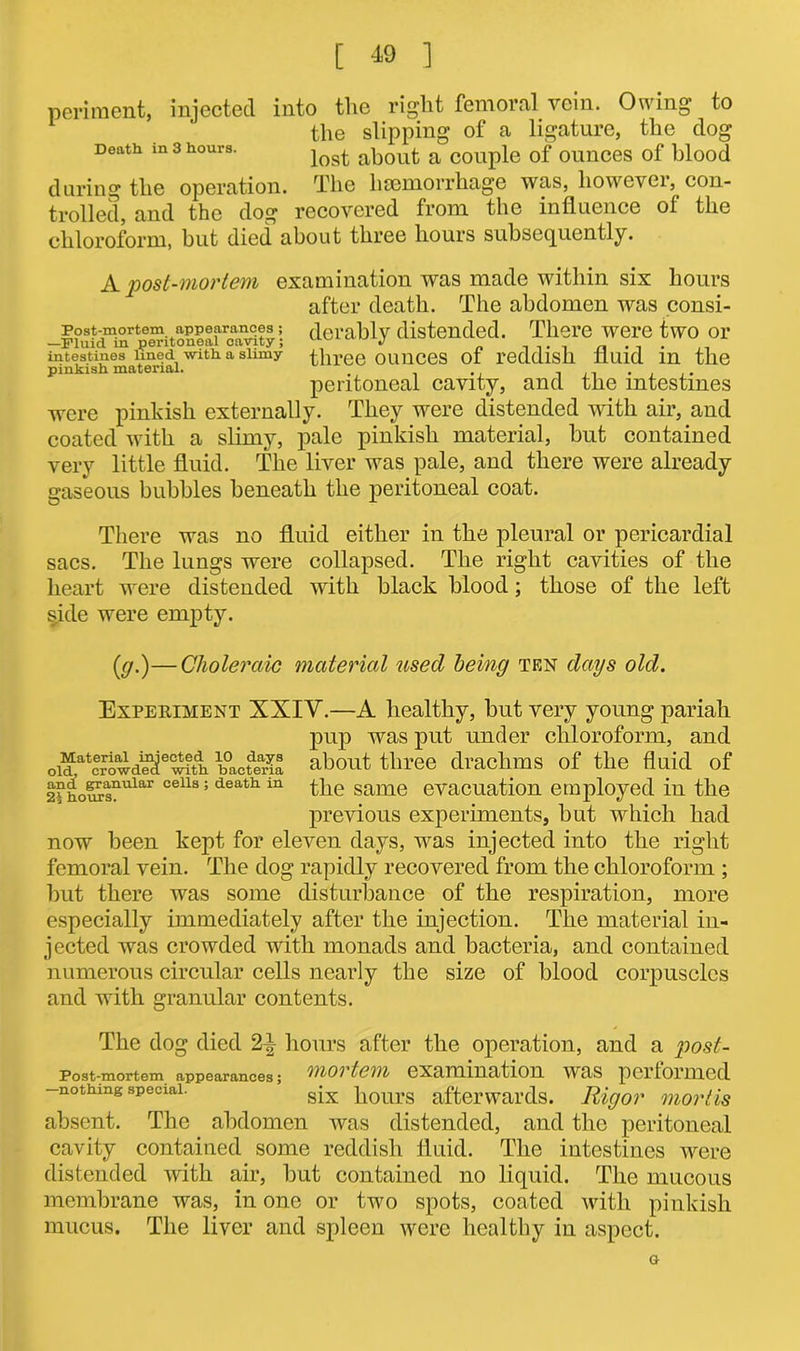 Post-mortem appearances ; —Fluid in peritoneal cavity; intestines lined -with, a slimy pinkish material. [ 49 ] periment, injected into tlic right femoral vein. Owing to the slipping of a ligature, the dog Death in 3 hours. iost about a couple of ounces of blood during the operation. The haemorrhage was, however, con- trolled, and the dog recovered from the influence of the chloroform, but died about three hours subsequently. A post-mortem examination was made within six hours after death. The abdomen was consi- derably distended. There were two or three ounces of reddish fluid in the peritoneal cavity, and the intestines were pinkish externally. They were distended with air, and coated with a slimy, pale pinkish material, but contained very little fluid. The liver was pale, and there were already gaseous bubbles beneath the peritoneal coat. There was no fluid either in the pleural or pericardial sacs. The lungs were collapsed. The right cavities of the heart were distended with black blood; those of the left side were empty. (y.)—Choleraic material used being ten days old. Experiment XXIY.—A healthy, but very young pariah pup was put under chloroform, and about three drachms of the fluid of the same evacuation employed in the previous experiments, but which had now been kept for eleven days, was injected into the right femoral vein. The dog rapidly recovered from the chloroform ; but there was some disturbance of the respiration, more especially immediately after the injection. The material in- jected was crowded with monads and bacteria, and contained numerous circular cells nearly the size of blood corpuscles and with granular contents. The dog died hours after the operation, and a post- Post-mortem appearances; mortem examination was performed -nothing special. six hours afterwards. Rigor mortis absent. The abdomen was distended, and the peritoneal cavity contained some reddish fluid. The intestines were distended with air, but contained no liquid. The mucous membrane was, in one or two spots, coated with pinkish mucus. The liver and spleen were healthy in aspect. Material injected 10 days old, crowded with bacteria and granular cells ; death in hours. G