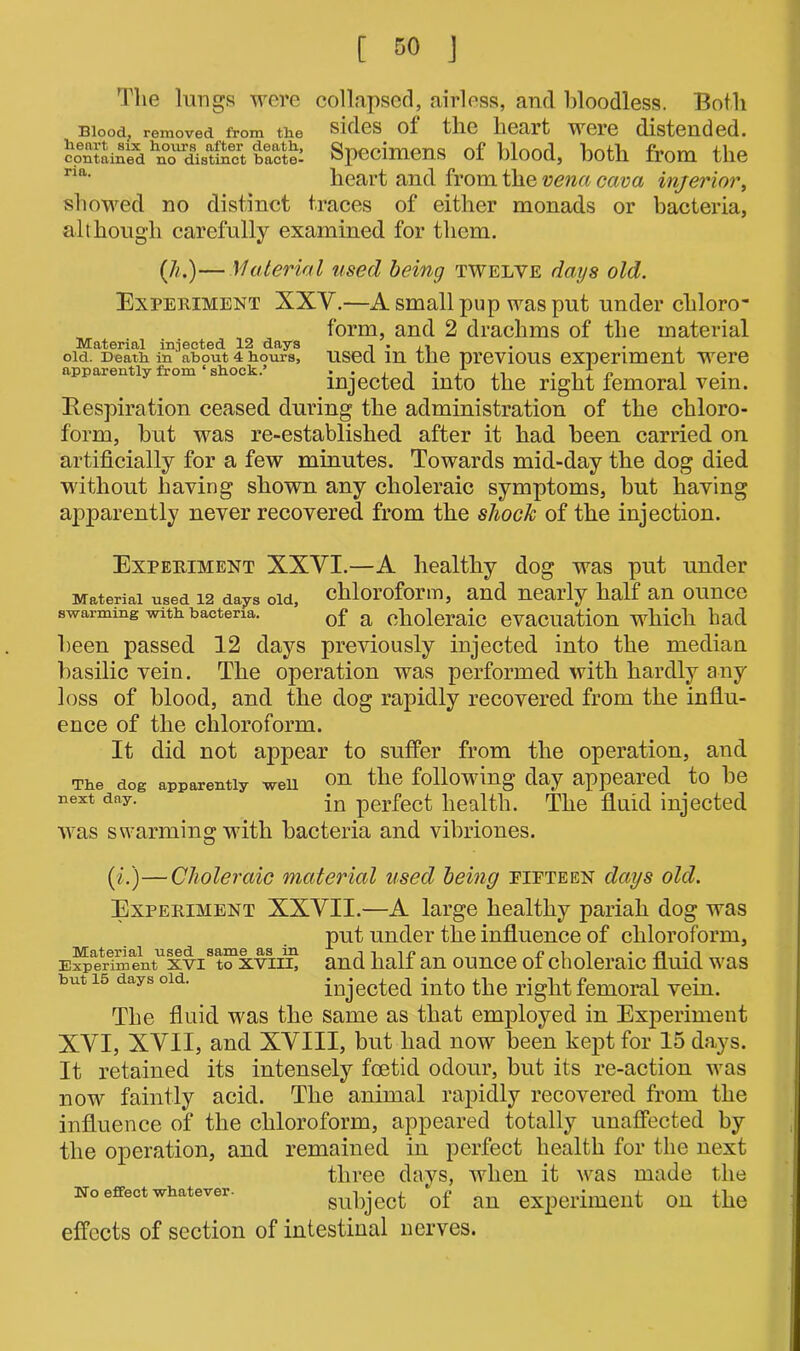 The lungs were collapsed, airless, and bloodless. Both Blood, removed from tiie sides of the heart were distended, contained ^ distinct bacte^ Specimens of blood, both from the ria' heart and from the vena cava inferior, showed no distinct traces of either monads or bacteria, although carefully examined for them. (h.)— Material used being twelve days old. Experiment XXV.—A small pup was put under cliloro- form, and 2 drachms of the material Material injected 12 days old. Death in ’ about 4 hours, apparently from ‘ shock.’ Respiration ceased during the administration of the chloro- form, but was re-established after it had been carried on artificially for a few minutes. Towards mid-day the dog died without having shown any choleraic symptoms, but having apparently never recovered from the shock of the injection. used in the previous experiment were injected into the right femoral vein. Experiment XXVL—A healthy dog was put under Material used 12 days old, chloroform, and nearly half an ounce swarming with bacteria. 0f a choleraic evacuation which had been passed 12 days previously injected into the median basilic vein. The operation was performed with hardly any loss of blood, and the dog rapidly recovered from the influ- ence of the chloroform. It did not appear to suffer from the operation, and The dog apparently well on the following day appeared to be next day. jn perfect health. The fluid injected was swarming with bacteria and vibriones. (i.)—Choleraic material used being fifteen days old. Experiment XXVII.—A large healthy pariah dog was put under the influence of chloroform, E^erlmentuxvist“xviiL and half an ounce of choleraic fluid was but is days old. injected into the right femoral vein. The fluid was the same as that employed in Experiment XVI, XVII, and XVIII, but had now been kept for 15 days. It retained its intensely foetid odour, but its re-action was now faintly acid. The animal rapidly recovered from the influence of the chloroform, appeared totally unaffected by the operation, and remained in perfect health for the next three days, when it was made the no effect whatever. subject of an experiment on the effects of section of intestinal nerves.