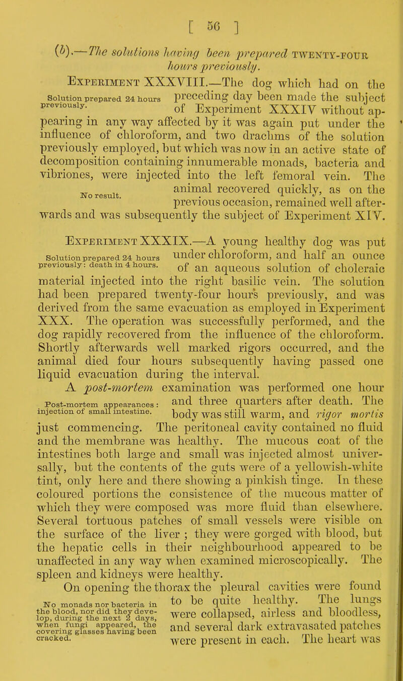 [ 50 ] (^)>—The solutions having been prepared twenty-four hours previously. Experiment XXXVIII.—The dog which had on the Solution prepared 24 iiours preceding day heen made the subject previously. 0f Experiment XXXIV without ap- pearing in any way affected by it was again put under the influence of chloroform, and two drachms of the solution previously employed, hut which was now in an active state of decomposition containing innumerable monads, bacteria and vibriones, were injected into the left femoral vein. The _T animal recovered quickly, as on the previous occasion, remained well after- wards and was subsequently the subject of Experiment XIV. Experiment XXXIX.—A young healthy dog was put solution prepared 24 iiours undoi cliloiofoim, and half an ounce previously: death in 4 hours. Qf an aqUe0US Solution of choleraic material injected into the right basilic vein. The solution had been prepared twenty-four hours previously, and was derived from the same evacuation as employed in Experiment XXX. The operation was successfully performed, and the dog rapidly recovered from the influence of the chloroform. Shortly afterwards well marked rigors occurred, and the animal died four hours subsequently having passed one liquid evacuation during the interval. A post-mortem examination was performed one hour Post-mortem appearances: and three quarters after death. The injection of small mtestme. body was still warm, and rigor mortis just commencing. The peritoneal cavity contained no fluid and the membrane was healthy. The mucous coat of the intestines both large and small was injected almost univer- sally, but the contents of the guts were of a yellowish-wliite tint, only here and there showing a pinkish tinge. In these coloured portions the consistence of the mucous matter of which they were composed was more fluid than elsewhere. Several tortuous patches of small vessels were visible on the surface of the liver ; they were gorged with blood, but the hepatic cells in their neighbourhood appeared to be unaffected in any way when examined microscopically. The spleen and kidneys were healthy. On opening the thorax the pleural cavities were found No monads nor bacteria in ^0 be quite liealtliy. llie lllUgS were collapsed, airless and bloodless, ^fen^ggsse^Se’been and several dark extravasated patches cracked~ were present in each. The heart was