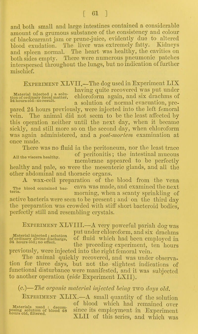 and both small and large intestines contained a considerable amount of a grumous substance of the consistency and colour of blackcarrant jam or prune-juice, evidently duo to altered blood exudation. Tlie liver was extremely fatty. Kidneys and spleen normal. The heart was healthy, the cavities on both sides empty. There were numerous pneumonic patches interspersed throughout the lungs, but no indication of further mischief. Experiment XLYII,—The dog used in Experiment LIX having quite recovered was put under ti“ao\-ordulSrytocaimattlr,' chloroform again, and six drachms of 24 hours old: no result. a solution of normal evacuation, pre- pared 24 hours previously, were injected into the left femoral vein. The animal did not seem to be the least affected by this operation neither until the next day, when it became sickly, and still more so on the second day, when chloroform was again administered, and a 'post-mortem examination at once made. There was no fluid in the peritoneum, nor the least trace of peritonitis; the intestinal mucous membrane appeared to be perfectly healthy and pale, so were the mesenteric glands, and all the other abdominal and thoracic organs. A wax-cell preparation of the blood from the vena The blood contained bac- cava was made, and examined the next teria- morning, when a scanty sprinkling of active bacteria were seen to be present; and on the third day the preparation was crowded with stiff short bacteroid bodies, perfectly still and resembling crystals. All the viscera healthy. Material injected; solution of ordinary alvine discharge, 34 hours old.'; no effect. Experiment XLYIII.—A very powerful pariah dog was put under chloroform, and six drachms of fluid which had been, employed in the preceding experiment, ten hours previously, were injected into the right femoral vein. The animal quickly recovered, and was under observa- tion for three days, but not the slightest indications of functional disturbance were manifested, and it was subjected to another operation (vide Experiment LXII). (c.)—The organic material injected being two days old. Experiment XLIX.—A small quantity of the solution „ . . , , , of blood which had remained over posing solution of blood 48 since its employment m Experiment hours old, filtered. vt tt n • n f. , XE11 ot this senes, and which was