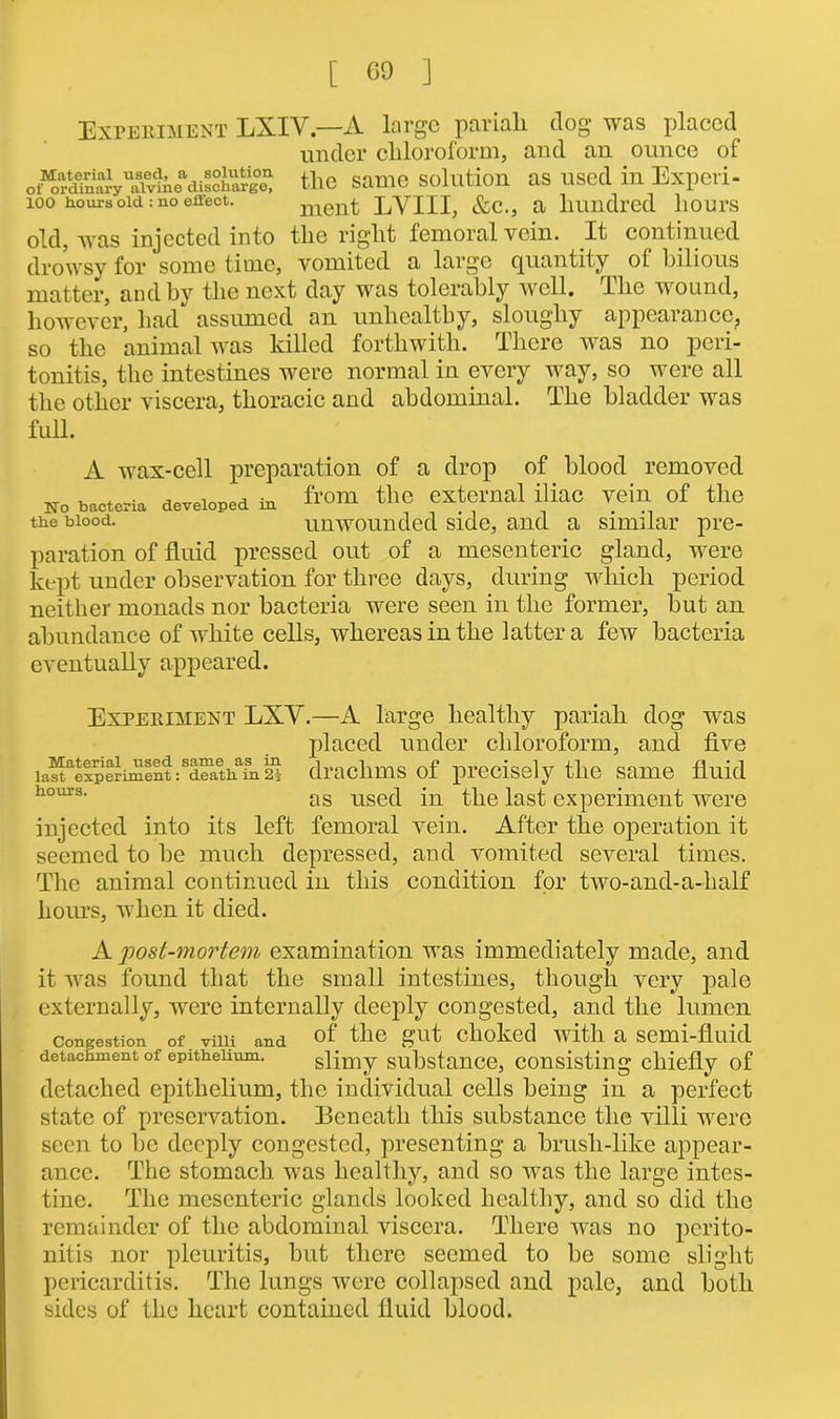 [ 09 ] Experiment LXIV.—A large pariah dog was placed under chloroform, and an ounce of o/or^aaryUanrtn^discharge) the Same Solution as Used ill Expeii- 100 hours old: no effect. ment LVIII, &c., a hundred hours old, was injected into the right femoral vein. It continued drowsy for some time, vomited a large quantity of bilious matter, and by the next day was tolerably well, lho wound, however, had assumed an unhealthy, sloughy appearance, so the animal was killed forthwith. There was no peri- tonitis, the intestines were normal in every way, so were all the other viscera, thoracic and abdominal. The bladder was full. A wax-cell preparation of a drop of blood removed uo bacteria developed in f™ t'lc external iliac vein of the the blood. unwounded side, and a similar pre- paration of fluid pressed out of a mesenteric gland, were kept under observation for three days, during which period neither monads nor bacteria were seen in the former, but an abundance of white cells, whereas in the latter a few bacteria eventually appeared. Experiment LXV.—A large healthy pariah dog was placed under chloroform, and five ia^aelpcriment:Sd™aAafn 2i drachms of precisely the same fluid hours- as used in the last experiment were injected into its left femoral vein. After the operation it seemed to be much depressed, and vomited several times. The animal continued in this condition for two-and-a-half hours, when it died. A post-mortem examination was immediately made, and it was found that the small intestines, though very pale externally, were internally deeply congested, and the lumen congestion .of. villi and of the gut choked with a semi-fluid detachment of epithelium. slimy substance, consisting chiefly of detached epithelium, the individual cells being in a perfect state of preservation. Beneath this substance the villi were seen to be deeply congested, presenting a brush-like appear- ance. The stomach was healthy, and so was the large intes- tine. The mesenteric glands looked healthy, and so did the remainder of the abdominal viscera. There was no perito- nitis nor pleuritis, but there seemed to be some slight pericarditis. The lungs were collapsed and pale, and both sides of the heart contained fluid blood.