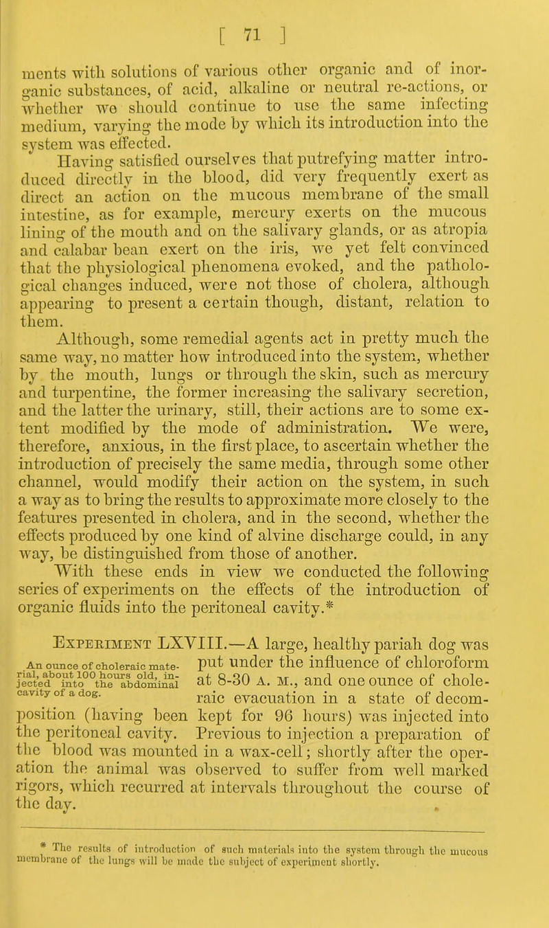 ments with solutions of various other organic and of inor- ganic substances, of acid, alkaline or neutral re-actions, or whether wo should continue to use the same inlecting medium, varying the mode by which its introduction into the system was effected. Having satisfied ourselves that putrefying matter intro- duced directly in the blood, did very frequently exert as direct an action on the mucous membrane of the small intestine, as for example, mercury exerts on the mucous lining of the mouth and on the salivary glands, or as atropia and calabar bean exert on the iris, we yet felt convinced that the physiological phenomena evoked, and the patholo- gical changes induced, were not those of cholera, although appearing to present a certain though, distant, relation to them. Although, some remedial agents act in pretty much the same way, no matter how introduced into the system, whether by the mouth, lungs or through the skin, such as mercury and turpentine, the former increasing the salivary secretion, and the latter the urinary, still, their actions are to some ex- tent modified by the mode of administration. We were, therefore, anxious, in the first place, to ascertain whether the introduction of precisely the same media, through some other channel, would modify their action on the system, in such a way as to bring the results to approximate more closely to the features presented in cholera, and in the second, whether the effects produced by one kind of alvine discharge could, in any way, be distinguished from those of another. With these ends in view we conducted the following series of experiments on the effects of the introduction of organic fluids into the peritoneal cavity.* Experiment LXVIII.—A large, healthy pariah dog was An ounce of choleraic mate- put under the influence of chloroform ject’ed!3°intoP^the^bdominal at 8-30 A. M., and One Ounce of diole- cavity of a dog. raic evacuation in a state of decom- position (having been kept for 96 hours) was injected into the peritoneal cavity. Previous to injection a preparation of the blood was mounted in a wax-cell; shortly after the oper- ation the animal was observed to suffer from well marked rigors, which recurred at intervals throughout the course of the day. * The results of introduction of such materials into the system through the mucous membrane of the lungs will be made the subject of experiment shortly.