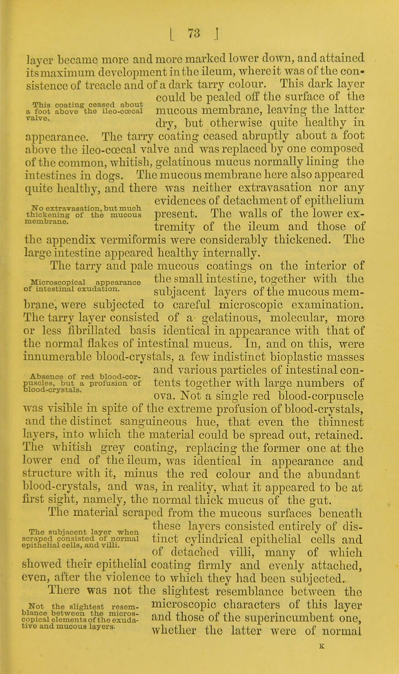 layer became more and more marked lower down, and attained its maximum development in the ileum, where it was of the con- sistence of treacle and of a dark tarry colour. This dark layer could he pealed off the surface of the a'foot abovo Sthcaffoo-cax;ai mucous membrane, leaving the latter dry, but otherwise quite healthy in appearance. The tarry coating ceased abruptly about a foot above the ileo-coecal valve and was replaced by one composed of the common, whitish, gelatinous mucus normally lining the intestines in dogs. The mucous membrane here also appeared quite healthy, and there was neither extravasation nor any evidences of detachment of epithelium Wo extravasation, but much. , ,, u i thickening of the mucous present. The Walls Ot the iOWei’ eX- membrane. j •» 1 ±1 j? trenuty ot the ileum and those ot the appendix vermiformis were considerably thickened. The large intestine appeared healthy internally. The tarry and pale mucous coatings on the interior of Microscopical appearance the small intestine, together with the of intestinal exudation. subjacent layers of the mucous mem- brane, were subjected to careful microscopic examination. The tarry layer consisted of a gelatinous, molecular, more or less fibrillated basis identical in appearance with that of the normal flakes of intestinal mucus. In, and on this, were innumerable blood-crystals, a few indistinct bioplastic masses and various particles of intestinal con- Absence of red blood-cor- , , . ,. 1 -,-11 •, „ puscies, but a profusion of tents together with large numbers ot blood-crystals. tvt I • i i i 1 i , ova. JNot a single red blood-corpuscle was visible in spite of the extreme profusion of blood-crystals, and the distinct sanguineous hue, that even the thinnest layers, into which the material could be spread out, retained. The whitish grey coating, replacing the former one at the lower end of the ileum, was identical in appearance and structure with it, minus the red colour and the abundant blood-crystals, and was, in reality, what it appeared to be at first sight, namely, the normal thick mucus of the gut. Tlie material scraped from the mucous surfaces beneath these layers consisted entirely of dis- tinct cylindrical epithelial cells and of detached villi, many of which showed their epithelial coating firmly and evenly attached, even, after the violence to which they had been subjected. There was not the slightest resemblance between the Not the slightest resem- microscopic characters ol this layer copicai elements ofthe^xuda- and those of the superincumbent one, tive and mucous layers. whether the latter were of normal The subjacent layer when scraped consisted of normal epithelial cells, and villi. K