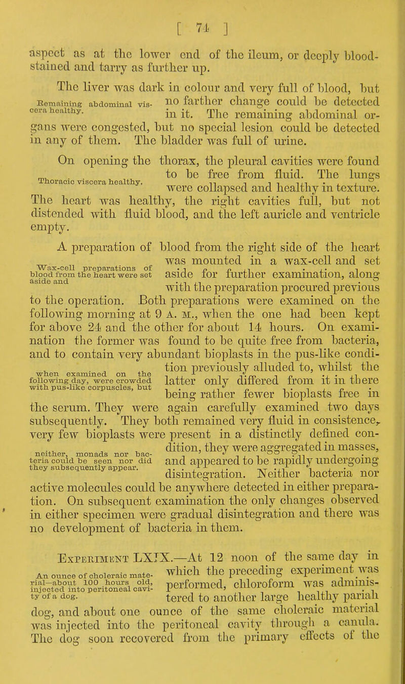 Thoracic viscera healthy. aspect as at the lower end of the ileum, or deeply blood- stained and tarry as further up. The liver was dark in colour and very full of blood, hut Remaining abdominal vis- UO filltllCl change COUld he detected cera healthy. in q^e remaining abdominal or- gans were congested, but no special lesion could be detected in any of them. The bladder was full of urine. On opening the thorax, the pleural cavities were found to be free from fluid. The lungs were collapsed and healthy in texture. The heart was healthy, the right cavities full, but not distended with fluid blood, and the left auricle and ventricle empty. A preparation of blood from the right side of the heart was mounted in a wax-cell and set Wax-cell preparations of -in « ,, . .. , blood from the heart were set aside tor further examination, along aside and .,n . ° with the preparation procured previous to the operation. Both preparations were examined on the following morning at 9 A. m., when the one had been kept for above 24 and the other for about 14 hours. On exami- nation the former was found to be quite free from bacteria, and to contain very abundant bioplasts in the pus-like condi- ^ tion previously alluded to, whilst the when examined on the , x , A.np . n following day, were crowded latter only differed trom it m there with, pus-like corpuscles, but  n r being rather iewer bioplasts tree m the serum. They were again carefully examined two days subsequently. They both remained very fluid in consistence,, very few bioplasts were present in a distinctly defined con- dition, they were aggregated in masses, neither, monads nor bae- .. 3 ^ 00 9-.-. i teria could be seen nor did and appeared to be rapidly undergoing they subsequently appear. ,. . ,1 x .. -,T -n 1 ± • disintegration. Neither bacteria nor active molecules could be anywhere detected in either prepara- tion. On subsequent examination the only changes observed in either specimen were gradual disintegration and there was no development of bacteria in them. Experiment LXJX.—At 12 noon of the same day in An ounce of choleraic mate, which the preceding experiment was performed, chloroform was adrnims- tyofa dog. tered to another large healthy parian dog, and about one ounce of the same choleraic material was injected into the peritoneal cavity through a canula. The dog soon recovered from the primary effects ol the