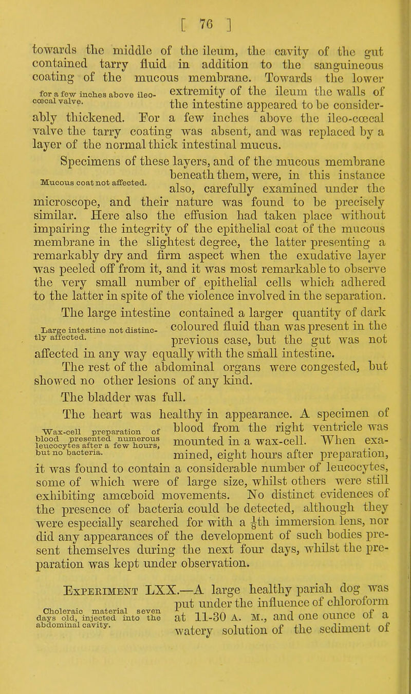 Mucous coat not affected. towards the middle of the ileum, the cavity of the gut contained tarry fluid in addition to the sanguineous coating of the mucous membrane. Towards the lower for a few incites above iieo- extiemity of the ileum the walls ol ccecai valve. the intestine appeared to be consider- ably thickened. Tor a few inches above the ileo-coocal valve the tarry coating was absent, and was replaced by a layer of the normal thick intestinal mucus. Specimens of these layers, and of the mucous membrane beneath them, were, in this instance also, carefully examined under the microscope, and their nature was found to be precisely similar. Here also the effusion had taken place without impairing the integrity of the epithelial coat of the mucous membrane in the slightest degree, the latter presenting a remarkably dry and firm aspect when the exudative layer was peeled off from it, and it was most remarkable to observe the very small number of epithelial cells which adhered to the latter in spite of the violence involved in the separation. The large intestine contained a larger quantity of dark Large intestine not distinc- coloured fluid than was present in the tiy affected. previous case, but the gut was not affected in any way equally with the small intestine. The rest of the abdominal organs were congested, but showed no other lesions of any kind. The bladder was full. The heart was healthy in appearance. A specimen of Wax-ceii preparation of tlood from the right Yentricle was SSSocpK^ mounted in a wax-cell. When exa- but no baetena. mined, eight hours after preparation, it was found to contain a considerable number of leucocytes, some of which were of large size, whilst others were still exhibiting amoeboid movements. No distinct evidences of the presence of bacteria could be detected, although they were especially searched for with a gtli immersion lens, nor did any appearances of the development of such bodies pre- sent themselves during the next four days, whilst the pre- paration was kept under observation. Experiment LXX.—A large healthy pariah dog was put under the influence of chloroform ^oid^Gmj?c^e^'iabito eTbe at 11-30 a. m., and one ounce of a abdominal cavity. watery solution of the Sediment of