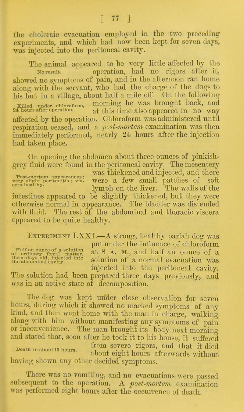 tlic choleraic evacuation employed in the two preceding experiments, and which had now been kept for seven days, was injected into the peritoneal cavity. The animal appeared to be very little affected by the no result. operation, had no rigors after it, showed no symptoms of pain, and in the afternoon ran home along with the servant, who had the charge of the dogs to his hut in a village, about half a mile off. On the following Killed under chloroform, morning he was brought back, and 24 hours after operation. at this time also appeared in no way affected by the operation . Chloroform was administered until respiration ceased, and a post-mortem examination was then immediately performed, nearly 24 hours after the injection had taken place. Post-mortem appearances ; very slight peritonitis ; vis- cera healthy. On opening the abdomen about three ounces of pinkish- grey fluid were found in the peritoneal cavity. The mesentery was thickened and injected, and there were a few small patches of soft lymph on the liver. The walls of the intestines appeared to be slightly thickened, but they were otherwise normal in appearance. The bladder was distended with fluid. The rest of the abdomiual and thoracic viscera appeared to be quite healthy. Experiment LXXI.—A strong, healthy pariah dog was put under the influence of chloroform ofHoSa°i^Cfm0cfaia m^tte^ at 8 a. M., and half an ounce of a t^abdom^ii c^ty!ied mto solution of a normal evacuation was injected into the peritoneal cavity. The solution had been prepared three days previously, and was in an active state of decomposition. The dog was kept under close observation for seven hours, during which it showed no marked symptoms of any kind, and then went home with the man in charge, walking along with him without manifesting any symptoms of pain or inconvenience. The man brought its body next morning and stated that, soon after he took it to his house, it suffered ■n«n+vi ■ t, from severe rigors, and that it died about eight hours afterwards without having shown any other decided symptoms. There was no vomiting, and no evacuations were passed subsequent to the operation. A post-mortem examination was performed eight hours after the occurrence of death.