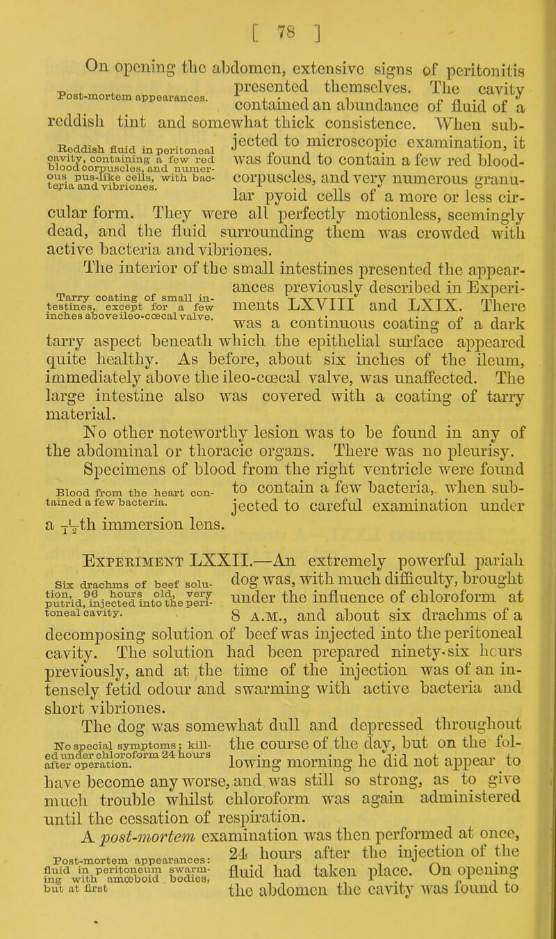 On opening the abdomen, extensive signs of peritonitis -o . t presented themselves. The cavity contained an abundance of fluid of a reddish tint and somewhat thick consistence. When sub- Reddish fluid in p„,to„eai J00*0'1 to microscopic examination, it cavity, containing a few red was found to Contain a few red blood- blood corpuscles, and numer- . - ous pus-iike ceils, with bac- corpuscles, and very numerous sranu- tejua and vibriones. 1 . . .. „•> o . far pyoid cells of a more or less cir- cular form. They were all perfectly motionless, seemingly dead, and the fluid surrounding them was crowded with active bacteria and vibriones. The interior of the small intestines presented the appear- ances previously described in Experi- Tarry coating of small in- , t ■vytttt i i -xt--,—xr rm testmes, except for a few ments JuA-VllJ. and EX1X. There inebesaboveileo-ccecalvalve. j • was a continuous coating ot a dark tarry aspect beneath which the epithelial surface appeared quite healthy. As before, about six inches of the ileum, immediately above the ileo-coecal valve, was unaffected. The large intestine also was covered with a coating of tarry material. No other noteworthy lesion was to he found in any of the abdominal or thoracic organs. There was no pleurisy. Specimens of blood from the right ventricle were found Blood from the heart con- to Contain a few bacteria,, when sub- tained a few bacteria. jected to careful examination under a T‘Tth immersion lens. Experiment LXXII.—An extremely powerful pariah Six drachms of beef soiu- clog was, with much difficulty, brought pufrAfhijectTTintotoeper? under the influence of chloroform at toneai cavity. g and about six drachms of a decomposing solution of beef was injected into the peritoneal cavity. The solution had been prepared ninety-six hours previously, and at the time of the injection was of an in- tensely fetid odour and swarming with active bacteria and short vibriones. The dog was somewhat dull and depressed throughout No special symptoms; kill- the course of the day, but on the fol- aiU?feitiomtorm24110m’s lowing morning he did not appear _ to have become any worse, and was still so strong, as to give much trouble whilst chloroform was again administered until the cessation of respiration. A post-mortem examination was then performed at once, _ ^ , 24i hours after the iniection ot the fluid in peritoneum swarm- flUicl had taken ulaCC. On OpCUlUg ing with amoeboid bodies, , , ,, 1 n 1 P the abdomen the cavity was round to but at first