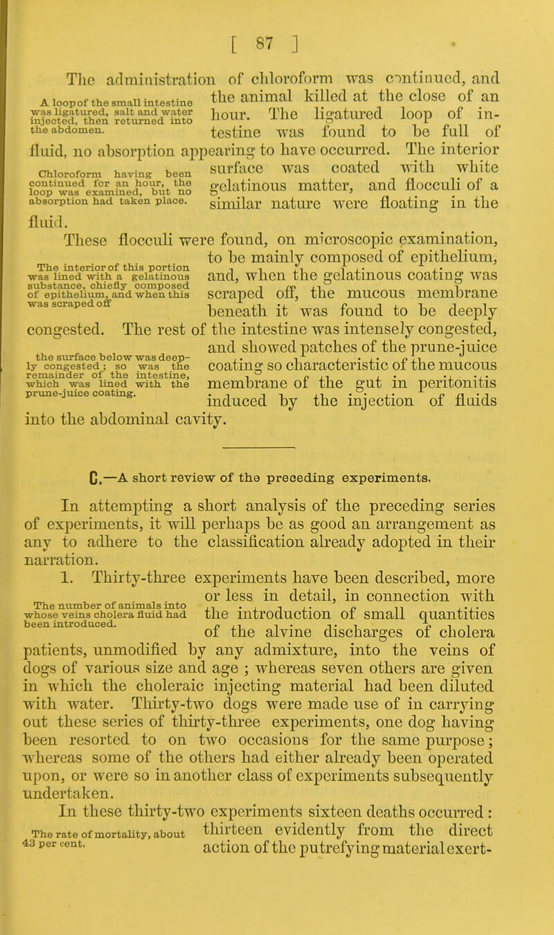 The administration of chloroform was continued, and a loop of the smnii intestine the animal killed at the close of an SSiiSSS S8™ateS tour. The ligatured loop of in- the abdomen. testine WUS found to be full of fluid, no absorption appearing to have occurred. The interior surface was coated with white gelatinous matter, and flocculi of a similar nature were floating in the Chloroform having been continued for an hour, the loop was examined, but no absorption had taken place. fluid. These flocculi were found, on microscopic examination, to be mainly composed of epithelium, and, when the gelatinous coating was scraped off, the mucous membrane beneath it was found to be deeply congested. The rest of the intestine was intensely congested, and showed patches of the prune-juice coating so characteristic of the mucous membrane of the gut in peritonitis induced by the injection of fluids into the abdominal cavity. The interior of this portion was lined with a gelatinous substance, chiefly composed of epithelium, and when this was scraped off the surface below was deep- ly congested; so was the remainder of the intestine, which was lined with the prime-juice coating. Q.—A short review of the preceding experiments. In attempting a short analysis of the preceding series of experiments, it will perhaps be as good an arrangement as any to adhere to the classification already adopted in their narration. 1. Thirty-three experiments have been described, more or less in detail, in connection with The number of animals into ,, . , ,. n ,, .... whose veins cholera fluid had the introduction of small quantities been introduced. , ,, , . ,. , e i i ot the alvme discharges oi cholera patients, unmodified by any admixture, into the veins of dogs of various size and age ; whereas seven others are given in which the choleraic injecting material had been diluted with water. Thirty-two dogs were made use of in carrying out these series of thirty-three experiments, one dog having been resorted to on two occasions for the same purpose; whereas some of the others had either already been operated upon, or were so in another class of experiments subsequently undertaken. In these thirty-two experiments sixteen deaths occurred : The rate of mortality, about tlm teen evidently fiom the direct 43 per cent. action of the putrefying material exert-