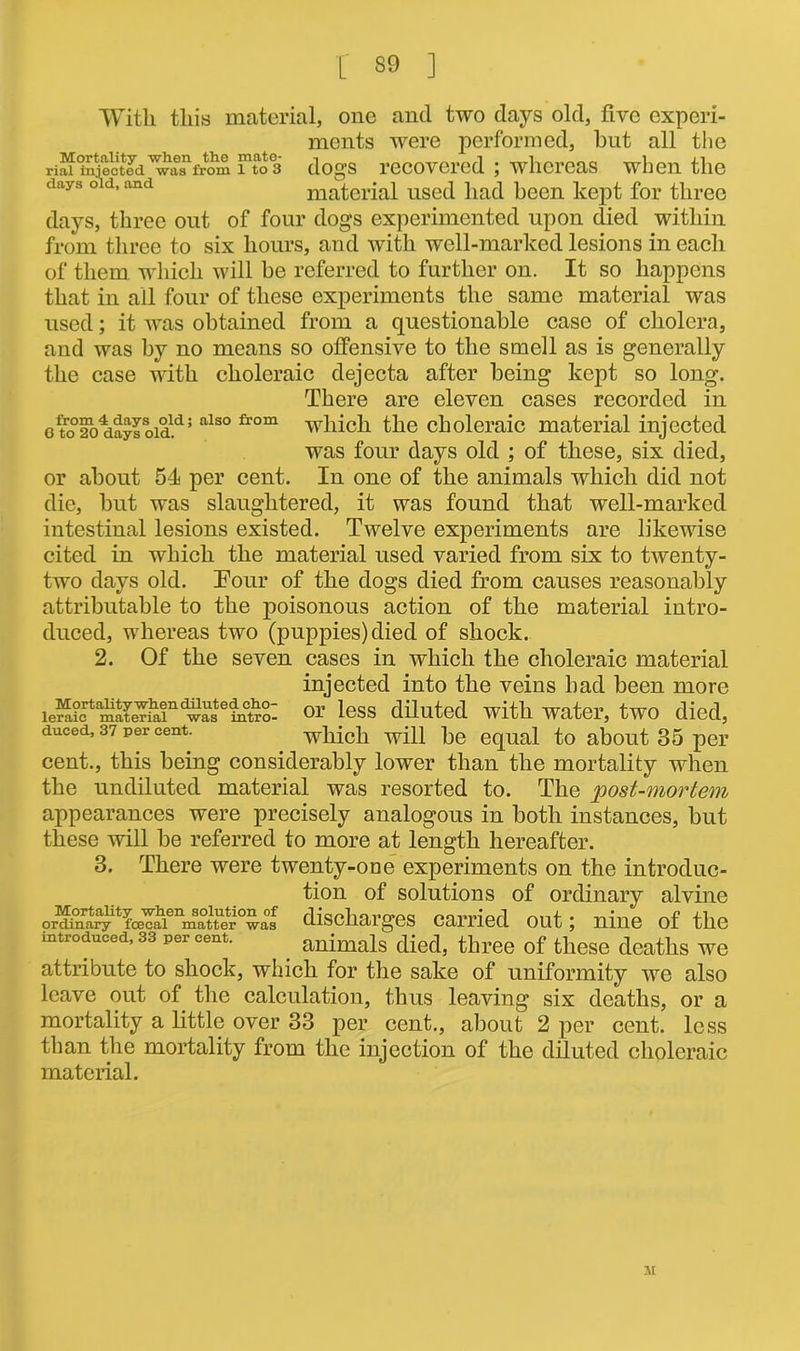 r 39 j With this material, one and two days old, five experi- ments were performed, but all the ri^^njectcdfrom fto3 dogs recovered ; whereas when the days old, and material used had been kept for three days, three out of four dogs experimented upon died within from three to six hours, and with well-marked lesions in each of them which will be referred to further on. It so happens that in all four of these experiments the same material was used; it was obtained from a questionable case of cholera, and was by no means so offensive to the smell as is generally the case with choleraic dejecta after being kept so long. There are eleven cases recorded in e to02o^nyloid.d; also from which the choleraic material injected was four days old ; of these, six died, or about 54 per cent. In one of the animals which did not die, but was slaughtered, it was found that well-marked intestinal lesions existed. Twelve experiments are likewise cited in which the material used varied from six to twenty- two days old. Tour of the dogs died from causes reasonably attributable to the poisonous action of the material intro- duced, whereas two (puppies) died of shock. 2. Of the seven cases in which the choleraic material injected into the veins bad been more iemictamatCTmnd^asteinetro- oi’ less diluted with water, two died, duced, 37 per cent. which will be equal to about 35 per cent., this being considerably lower than the mortality when the undiluted material was resorted to. The 'post-mortem appearances were precisely analogous in both instances, but these will be referred to more at length hereafter. 3. There were twenty-one experiments on the introduc- tion of solutions of ordinary alvine orSfyUfce^ discharges carried out; nine of the introduced, 33 per cent. animals died, three of these deaths we attribute to shock, which for the sake of uniformity we also leave out of the calculation, thus leaving six deaths, or a mortality a little over 33 per cent., about 2 per cent, less than the mortality from the injection of the diluted choleraic material. M