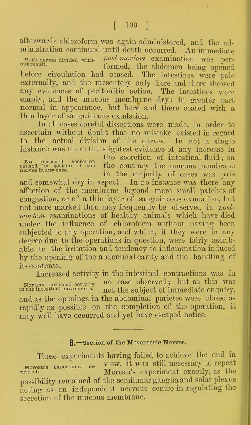 afterwards chloroform was again administered, and the ad- ministration continued until death occurred. An immediate Both nerves divided with- pOS t-11101 tcWI/ examination Was per- mit result. formed, the abdomen being opened before circulation had ceased. The intestines were pale externally, and the mesentery only here and there showed any evidences of peritonitic action. The intestines were empty, and the mucous membrane dry; in greater part normal in appearance, but here and there coated with a thin layer of sanguineous exudation. In all cases careful dissections were made, in order to ascertain without doubt that no mistake existed in regard to the actual division of the nerves. In not a single instance was there the slightest evidence of any increase in „ „ „ the secretion of intestinal fluid; on i\Ta mproncPn RPPVAT.inn y caused by section of the the contrary the mucous membrane nerves in any case. . • • i r> m the majority ot cases was pale and somewhat dry in aspect. In no instance was there any affection of the membrane beyond mere small patches of congestion, or of a thin layer of sanguineous exudation, but not more marked than may frequently be observed in post- mortem examinations of healthy animals which have died under the influence of chloroform without having been subjected to any operation, and which, if they were in any degree due to the operations in question, were fairly ascrib- able to the irritation and tendency to inflammation induced by the opening of the abdominal cavity and the handling of its contents. Increased activity in the intestinal contractions was in Nor any increased activity **0 Case observed; blltaS this Was in the mtestmai movements. nofc subject of immediate enquiry, and as the openings in the abdominal parietes were closed as rapidly as possible on the completion of the operation, it may well have occurred and yet have escaped notice. B.—Section of the Mesenteric Nerves. These experiments having failed to achieve the end in experiment re- view, it was still necessary to repeat Moreau’s experiment exactly, as the possibility remained of the semilunar ganglia and solar plexus acting as an independent nervous centre in regulating the secretion of the mucous membrane. Moreau’s peated.