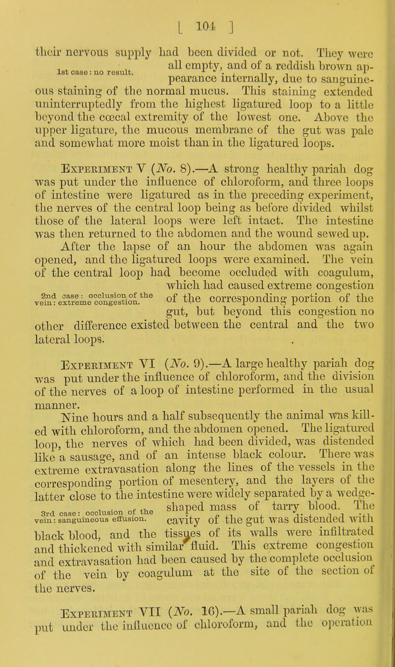 [ 101. ] their nervous supply had been divided or not. They were all empty, and of a reddish brown ap- pearance internally, due to sanguine- This staining extended uninterruptedly from the highest ligatured loop to a little beyond the coecal extremity of the lowest one. Above the upper ligature, the mucous membrane of the gut was pale and somewhat more moist than in the ligatured loops. 1st case: no result. ous staining of the normal mucus Experiment Y {No. 8).—A strong healthy pariah dog was put under the influence of chloroform, and three loops of intestine were ligatured as in the preceding experiment, the nerves of the central loop being as before divided whilst those of the lateral loops were left intact. The intestine was then returned to the abdomen and the wound sewed up. After the lapse of an hour the abdomen was again opened, and the ligatured loops were examined. The vein of the central loop had become occluded with coagulum, which had caused extreme congestion veai^ extreme ccmgestion.tlie of the corresponding portion of the gut, but beyond this congestion no other difference existed between the central and the two lateral loops. Experiment VI {No. 9).—A large healthy pariah dog was put under the influence of chloroform, and the division of the nerves of a loop of intestine performed in the usual manner. Nine hours and a half subsequently the animal was kill- ed with chloroform, and the abdomen opened. The ligatured loop, the nerves of which had been divided, was distended like a sausage, and of an intense black colour. There was extreme extravasation along the lines of the vessels in the corresponding portion of mesentery, and the layers of the latter close to the intestine were widely separated by a wedge- . . nf shaped mass of tarry blood. The 3rd case: occlusion of tlie I i. l l *4-1 vein: sanguineous effusion. cavity of the gut WRS distended With black blood, and the tissues of its walls were infiltrated and thickened with similar fluid. This extreme congestion and extravasation had been caused by the complete occlusion^ of the vein by coagulum at the site of the section of the nerves. Experiment YII {No. 1G).—A small pariah dog nas put under the influence of chloroform, and the operation