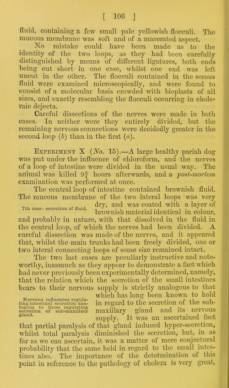 fluid, containing a few small pale yellowish flocculi. The mucous membrane was soft and of a macerated aspect. No mistake could have been made as to the identity of the two loops, as they had been carefully distinguished by means of different ligatures, both ends being cut short in one case, whilst one end was left uncut in the other. The flocculi contained in the serous fluid were examined microscopically, and were found to consist of a molecular basis crowded with bioplasts of all sizes, and exactly resembling the flocculi occurring in chole- raic dejecta. Careful dissections of the nerves were made in both cases. In neither were they entirely divided, but the remaining nervous connections were decidedly greater in the second loop (b) than in the first (a). Experiment X (No. 15).—A large healthy pariah dog was put under the influence of chloroform, and the nerves of a loop of intestine were divided in the usual way. The animal was killed 9f hours afterwards, and a post-mortem examination was performed at once. The central loop of intestine contained brownish fluid. The mucous membrane of the two lateral loops was very „ ^ dry, and was coated with a layer of 7 th. case: secretion of fluid. ,  . , , . . ., brownish material identical m colour, and probably in nature, with that dissolved in the fluid in the central loop, of which the nerves had been divided. A careful dissection was made of the nerves, and it appeared that, whilst the main trunks had been freely divided, one or two lateral connecting loops of some size remained intact. The two last cases are peculiarly instructive and note- worthy, inasmuch as they appear to demonstrate a fact which had never previously been experimentally determined, namely, that the relation which the secretion of the small intestines bears to their nervous supply is strictly analogous to that which has long been known to hold tin^Sfcestina?'secretion^ana- in regard to tlie Secretion of the sub- secretion0 of^°sub-mgaxmSy maxillary gland and its nervous gland' supply. It was an ascertained fact that partial paralysis of that gland induced liypcr-secretion, whilst total paralysis diminished the secretion, but, in as far as we can ascertain, it was a matter of mere conjectural probability that the same held in regard to the small intes- tines also. The importance of the determination of this point in reference to the pathology of cholera is very great,
