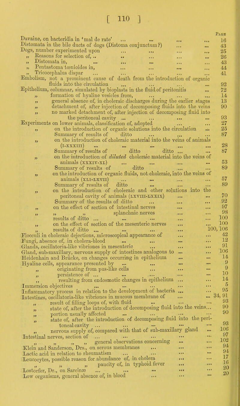 Page Davaine, on bacteridia in ‘mal do rate’ ... ... ,,, ... 10 Distomata in the bile ducts of dogs (Distoma conjuncture?) ... ... 4,3 Dogs, number experimented upon ... ... ... 25 „ Reasons for selection of, .. .. ... ... ... 26 „ Distomata in, ... ... ... ... ... 43 „ Pentastoma toenioides in, ... ... ... ... 44 „ Tricoceplialus dispar ... ... ... ... ... 41 Embolism, not a prominent cause of death from the introduction of organic fluids into the circulation ... ... ... ... 92 Epithelium, columnar, simulated by bioplasts in the fluid of peritonitis ... 72 „ formation of hyaline vesicles from, ... ... ... 14 „ general absence of, in choleraic discharges during the earlier stages 13 „ detachment of, after injection of decomposing fluids into the veins 90 „ no marked detachment of, after injection of decomposing fluid into the peritoneal cavity ... ... ... ... 93 Experiments on lower animals, classification of, adopted ... ... 27 „ on the introduction of organic solutions into the circulation ... 25 Summary of results of ditto ... ... ... 87 „ on the introduction of choleraic material into the veins of animals (i-xxxiii) ... ... ... ... ... 28 Summary of results of ditto ditto ... ... 87 „ on the introduction of diluted choleraic material into the veins of animals (xxxiv-xl) ... ... ... ... 53 Summary of results of ditto ... ... 89 „ on the introduction of organic fluids, not choleraic, into the veins of animals (xli-lxvii) ... ... ... ... 57 Summary of results of ditto ... ... ... 89 „ on the introduction of choleraic and other solutions into the peritoneal cavity of animals (lxviii-lxxix) Summary of the results of ditto ... ... „ on the effect of section of intestinal nerves „ „ „ splanchnic nerves ... results of ditto ... „ on the effect of section of the mesenteric nerves „ results of ditto ... Elocculi in choleraic dejections, microscopical appearance of Fungi, absence of, in cholera-blood Glands, oscillatoria-like vibriones in mesenteric Gland, sub-maxillary, nervous supply of intestines analogous to ... Heidenhain and Briicke, on changes occurring in epithelium Hyaline cells, appearance presented by „ originating from pus-like cells „ persistence of ... ... ... ,, resulting from endosmotic changes in epithelium ... Immersion objectives ... ... ... ••• Inflammatory process in relation to the development of bacteria ... Intestines, oscillatoria-like vibriones in mucous membrane of „ result of filling loops of, with fluid ... ••• . ••• „ state of, after the introduction of decomposing fluid iuto the veins... „ portion usually affected ... ... _ „ state of, after the introduction of decomposing fluid into the peri- toneal cavity ... ... ••• . ••• ,, nervous supply of, compared with that of sub-maxillary gland Intestinal nerves, section of ... ... ••• . „ „ „ „ general observations concerning Klein and Sanderson, Drs., on serous membranes Lactic acid in relation to rheumatism ... Leucocytes, possible reason for abundance of, in cholera • •• „ „ „ paucity of, in typhoid fever ... Lostorfer, Dr., on Sarcinas ... ... ••• ••• Low organisms, general absence of, in blood 70 92 97 98 .. 100 .. 100 100, 106 42 12 91 .. 106 14 9 9 10 14 .. 5 .. 95 .. 34,91 93 90 90 93 106 97 102 94 94 17 16 20 20