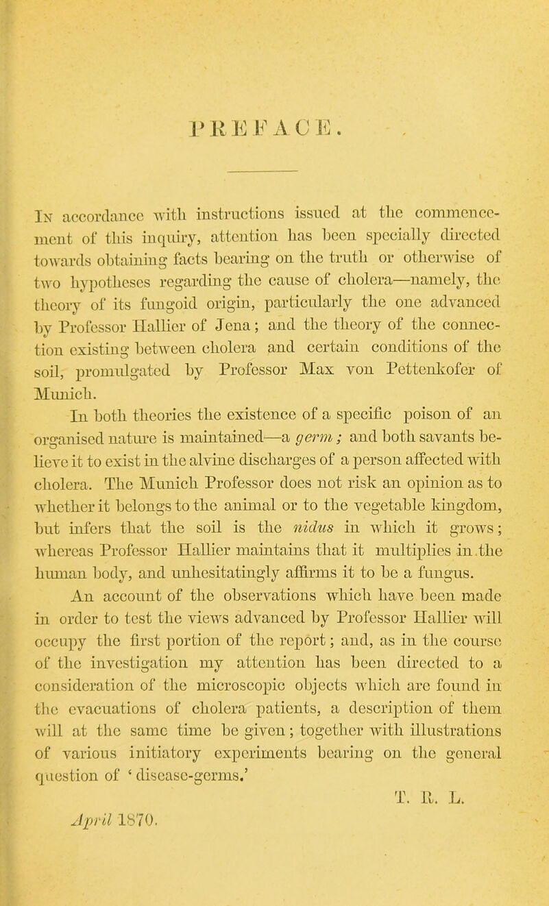 PREFACE. In accordance with instructions issued at the commence- ment of this inquiry, attention has been specially directed towards obtaining facts hearing on the truth or otherwise of two hypotheses regarding the cause of cholera—namely, the theory of its fungoid origin, particularly the one advanced by Professor Hallier of Jena; and the theory of the connec- tion existing between cholera and certain conditions of the soil, promulgated by Professor Max von Pettenkofer of Munich. In both theories the existence of a specific poison of an organised nature is maintained—a germ; and both savants be- lieve it to exist in the alvine discharges of a person affected with cholera. The Munich Professor does not risk an opinion as to whether it belongs to the animal or to the vegetable kingdom, but infers that the soil is the nidus in which it grows; whereas Professor Hallier maintains that it multiplies in.the human body, and unhesitatingly affirms it to be a fungus. An account of the observations which have been made in order to test the views advanced by Professor Hallier will occupy the first portion of the report; and, as in the course of the investigation my attention has been directed to a consideration of the microscopic objects which are found in tire evacuations of cholera patients, a description of them will at the same time be given; together with illustrations of various initiatory experiments bearing on the general question of ‘ disease-germs.’ April 1870. T. 11. L.