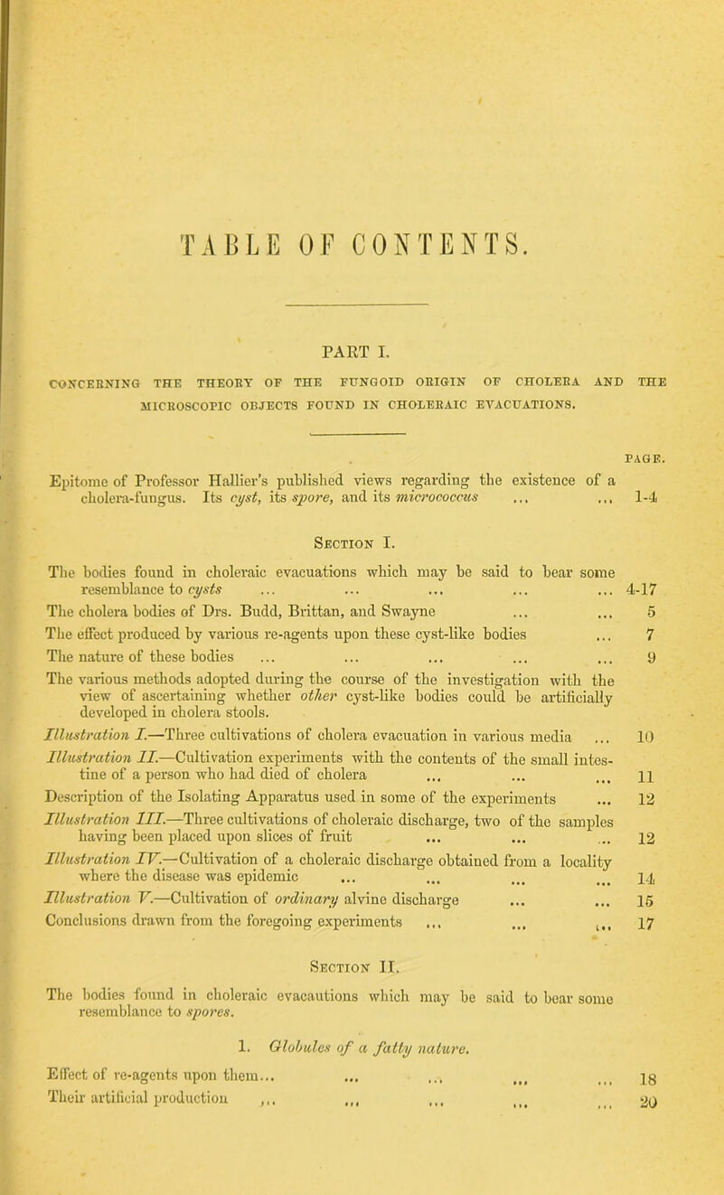 TABLE OF CONTENTS. PART I. CONCERNING THE THEORY OF THE FUNGOID ORIGIN OF CHOLERA AND THE MICROSCOPIC OBJECTS FOUND IN CHOLERAIC EVACUATIONS. PAGE. Epitome of Professor Hallier’s published views regarding the existence of a cholera-fungus. Its cyst, its spore, audits micrococcus ... ... 1-4 Section I. The bodies found in choleraic evacuations which may be said to bear some resemblance to cysts ... ... ... ... ... 4-17 The cholera bodies of Drs. Budd, Brittan, and Swayne ... ... 5 The effect produced by various re-agents upon these cyst-like bodies ... 7 The nature of these bodies ... ... ... ... ... 9 The various methods adopted during the course of the investigation with the view of ascertaining whether other cyst-like bodies could be artificially developed in cholera stools. Illustration I.—Three cultivations of cholera evacuation in various media ... 10 Illustration II.—Cultivation experiments with the contents of the small intes- tine of a person who had died of cholera ... ... ... n Description of the Isolating Apparatus used in some of the experiments ... 12 Illustration III.—Three cultivations of choleraic discharge, two of the samples having been placed upon slices of fruit ... ... ... 12 Illustration IV.—Cultivation of a choleraic discharge obtained from a locality where the disease was epidemic ... ... ... 14 Illustration V.—Cultivation of ordinary alvine discharge ... ... 15 Conclusions drawn from the foregoing experiments ... ... 17 Section II. The bodies found in choleraic evacautions which may be said to bear some resemblance to spores. 1. Globules of a fatly nature. Effect of re-agents upon them... ... ... ,,, <i( jg Their artificial production ,,, ,,, ... it# 20