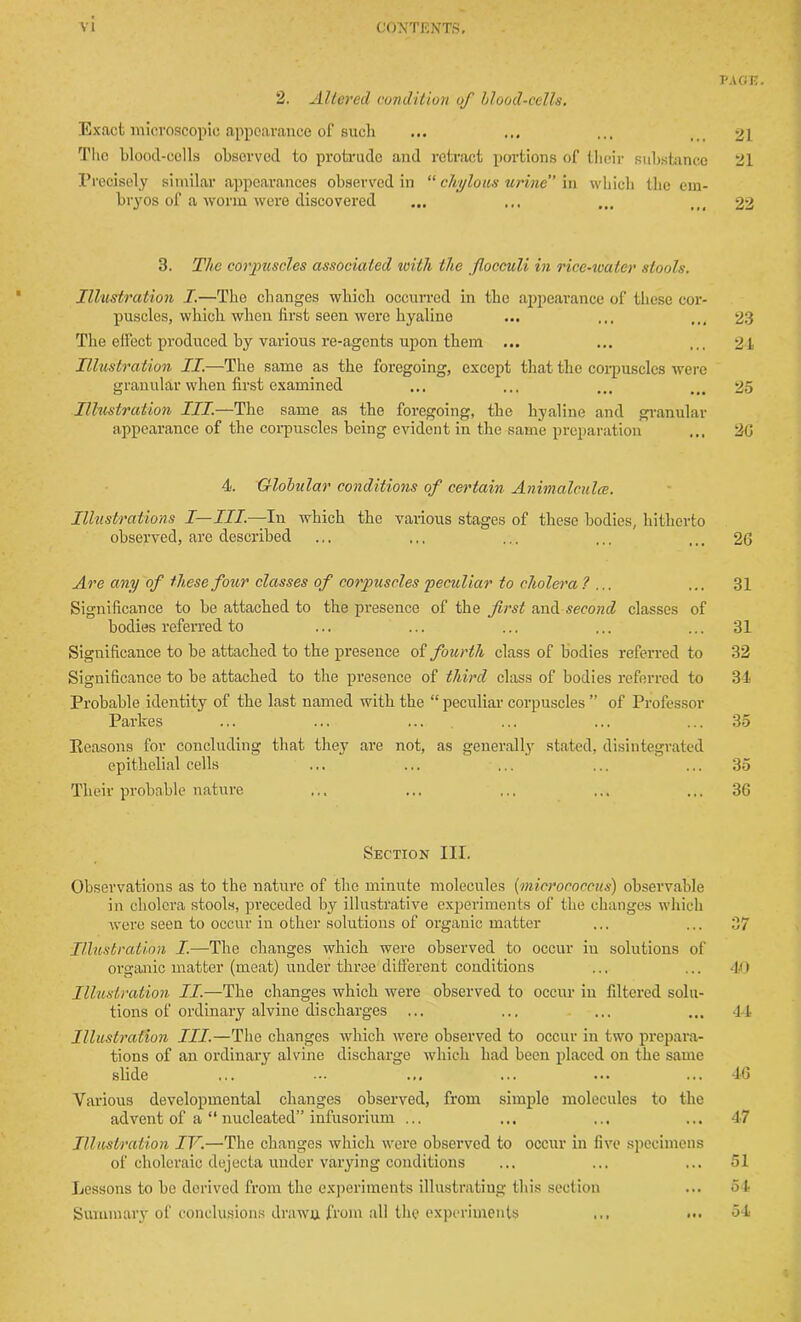 PAGE. 2. Altered condition of blood-cells. Exact microscopic appearance of such ... ... ... ti> 21 Tho blood-cells observed to protrude and retract portions of their substance 21 Precisely similar appearances observed in “ chylous urine in which the em- bryos of a worm were discovered ... ... ... ttf 22 3. The corpuscles associated with the fiocculi in rice-water stools. Illustration I.—Tho changes which occurred in the appearance of these cor- puscles, which when first seen were hyaline ... ... ... 23 The effect produced by various re-agents upon them ... ... ... 21 Illustration II.—The same as the foregoing, except that the corpuscles were granular when first examined ... ... ... _ > 25 Illustration III.—The same as the foregoing, the hyaline and granular appearance of the corpuscles being evident in the same preparation ... 2G 4. Globular conditions of certain Animalcules. Illustrations I—III.—-In which the various stages of these bodies, hitherto observed, are described ... ... ... ... ... 26 Are any of these four classes of corpuscles peculiar to cholera ? ... ... 31 Significance to be attached to the presence of the first and second classes of bodies referred to ... ... ... ... ... 31 Significance to be attached to the presence of fourth class of bodies referred to 32 Significance to be attached to the presence of third class of bodies referred to 34 Probable identity of the last named with the “ peculiar corpuscles ” of Professor Parlces ... ... ... ... ... ... 35 Reasons for concluding that they are not, as generally stated, disintegrated epithelial cells ... ... ... ... ... 35 Their probable nature ... ... ... ... ... 36 Section III. Observations as to the nature of tho minute molecules (micrococcus) observable in cholera stools, preceded by illustrative experiments of the changes which were seen to occur in other solutions of organic matter ... ... 37 Illustration I.—The changes which were observed to occur in solutions of organic matter (meat) under three different conditions ... ... 40 Illustration II.—The changes which were observed to occur in filtered solu- tions of ordinary alvine discharges ... ... ... ... 44 Illustration III.—The changes which were observed to occur in two prepara- tions of an ordinary alvine discharge which had been placed on the same slide ... ... ... ... ... ... 46 Various developmental changes observed, from simple molecules to the advent of a “ nucleated” infusorium ... ... ... ... 47 Illustration IV.—The changes which were observed to occur in five specimens of choleraic dejecta under varying conditions ... ... ... 51 Lessons to be derived from the experiments illustrating this section ... 54 Summary of conclusions drawn from all the experiments ... ... 54