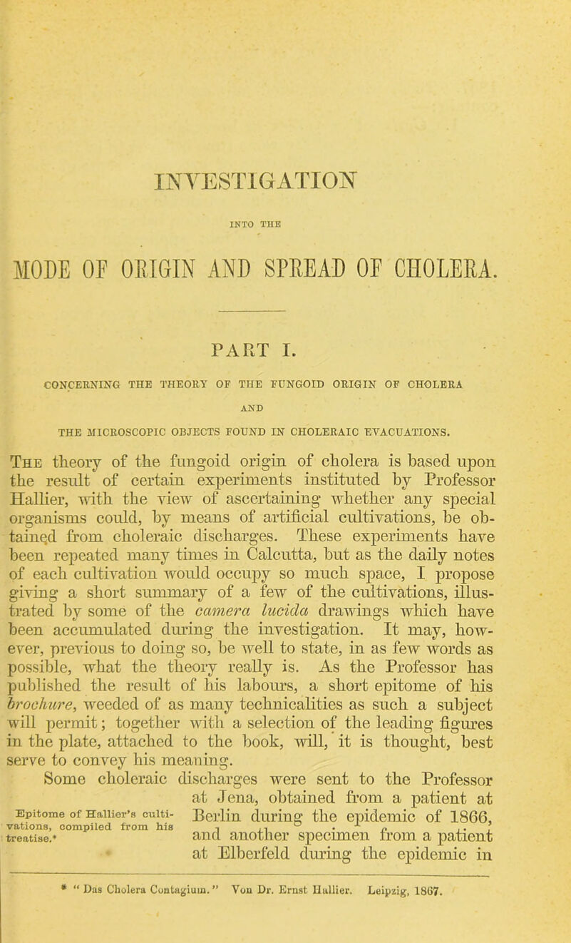 INVESTIGATION INTO THE MODE OF OBIGIN AND SPREAD OF CHOLERA. PART I. CONCERNING THE THEORY OF THE FUNGOID ORIGIN OF CHOLERA AND THE MICROSCOPIC OBJECTS FOUND IN CHOLERAIC EVACUATIONS. The theory of the fungoid origin of cholera is based upon the result of certain experiments instituted by Professor Hallier, with the view of ascertaining whether any special organisms could, by means of artificial cultivations, lie ob- tained from choleraic discharges. These experiments have been repeated many times in Calcutta, but as the daily notes of each cultivation would occupy so much space, I propose giving a short summary of a few of the cultivations, illus- trated by some of the camera lucida drawings which have been accumulated during the investigation. It may, how- ever, previous to doing so, be well to state, in as few words as possible, what the theory really is. As the Professor has published the result of his labours, a short epitome of his brochure, weeded of as many technicalities as such a subject will permit; together with a selection of the leading figures in the plate, attached to the book, will, it is thought, best serve to convey his meaning. Some choleraic discharges were sent to the Professor at Jena, obtained from a patient at Epitome of Haiiier’s euiti- Beilin during the epidemic of 1866, vations, compiled from his -> ° • p ,. ? treatise.* and another specimen from a patient at Elberfeld during the epidemic in * “ Das Cholera Contagiuin. ” Von Dr. Ernst Hallier. Leipzig, 1867.